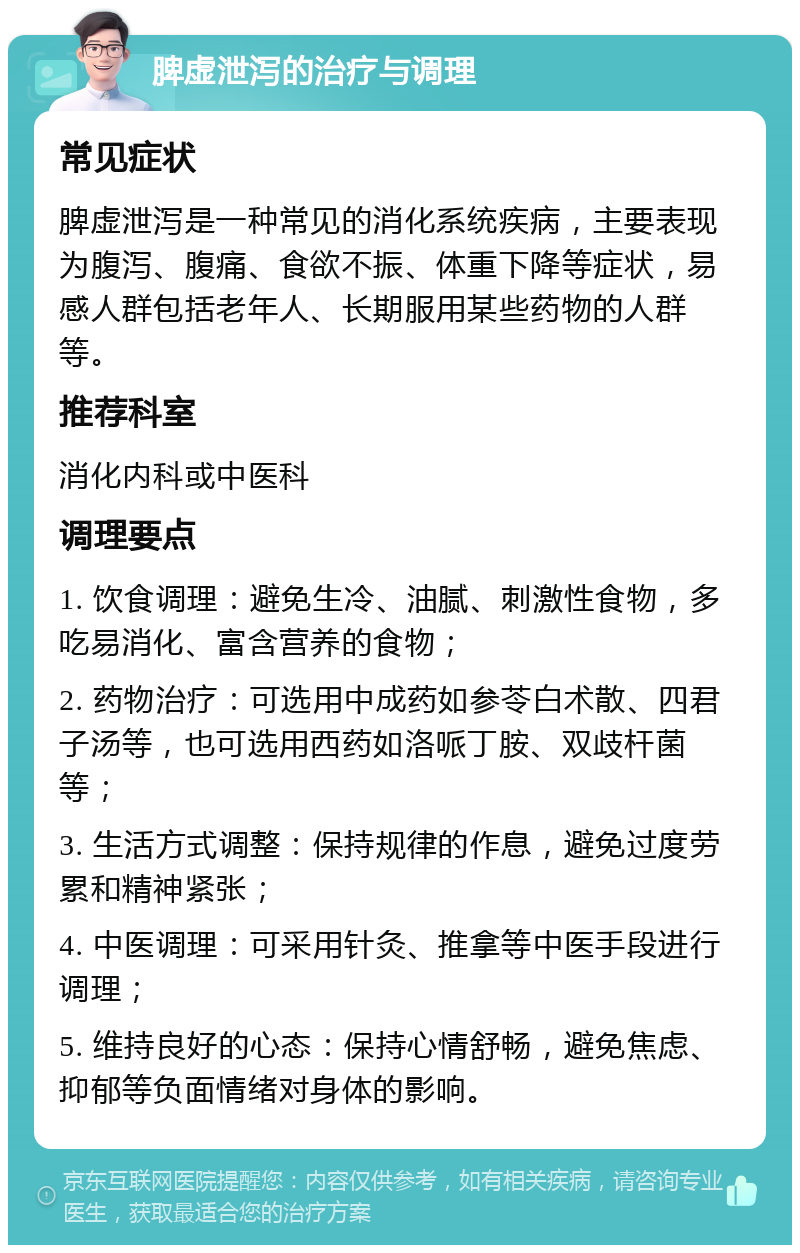 脾虚泄泻的治疗与调理 常见症状 脾虚泄泻是一种常见的消化系统疾病，主要表现为腹泻、腹痛、食欲不振、体重下降等症状，易感人群包括老年人、长期服用某些药物的人群等。 推荐科室 消化内科或中医科 调理要点 1. 饮食调理：避免生冷、油腻、刺激性食物，多吃易消化、富含营养的食物； 2. 药物治疗：可选用中成药如参苓白术散、四君子汤等，也可选用西药如洛哌丁胺、双歧杆菌等； 3. 生活方式调整：保持规律的作息，避免过度劳累和精神紧张； 4. 中医调理：可采用针灸、推拿等中医手段进行调理； 5. 维持良好的心态：保持心情舒畅，避免焦虑、抑郁等负面情绪对身体的影响。