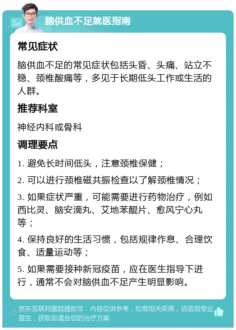 脑供血不足就医指南 常见症状 脑供血不足的常见症状包括头昏、头痛、站立不稳、颈椎酸痛等，多见于长期低头工作或生活的人群。 推荐科室 神经内科或骨科 调理要点 1. 避免长时间低头，注意颈椎保健； 2. 可以进行颈椎磁共振检查以了解颈椎情况； 3. 如果症状严重，可能需要进行药物治疗，例如西比灵、脑安滴丸、艾地苯醌片、愈风宁心丸等； 4. 保持良好的生活习惯，包括规律作息、合理饮食、适量运动等； 5. 如果需要接种新冠疫苗，应在医生指导下进行，通常不会对脑供血不足产生明显影响。