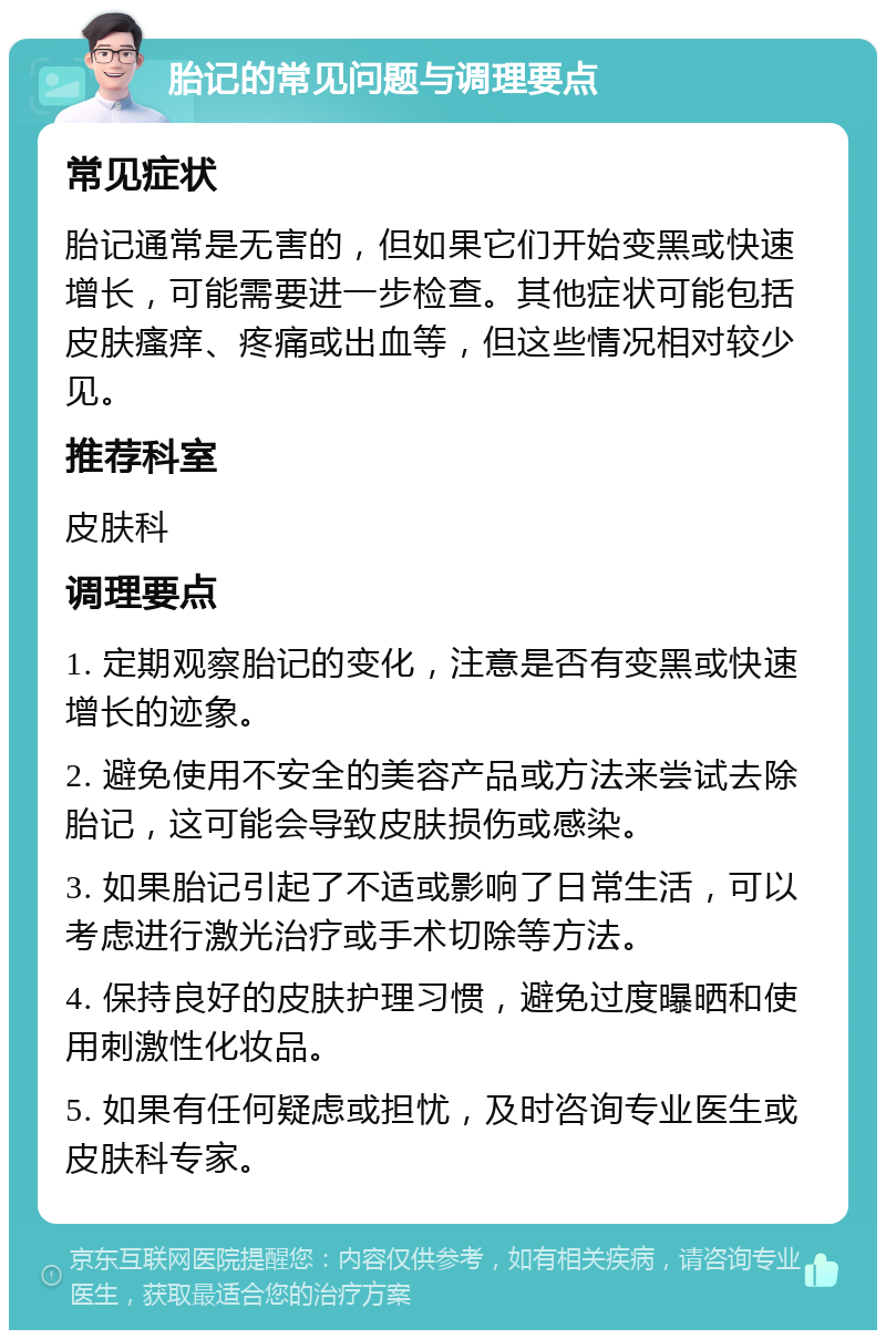 胎记的常见问题与调理要点 常见症状 胎记通常是无害的，但如果它们开始变黑或快速增长，可能需要进一步检查。其他症状可能包括皮肤瘙痒、疼痛或出血等，但这些情况相对较少见。 推荐科室 皮肤科 调理要点 1. 定期观察胎记的变化，注意是否有变黑或快速增长的迹象。 2. 避免使用不安全的美容产品或方法来尝试去除胎记，这可能会导致皮肤损伤或感染。 3. 如果胎记引起了不适或影响了日常生活，可以考虑进行激光治疗或手术切除等方法。 4. 保持良好的皮肤护理习惯，避免过度曝晒和使用刺激性化妆品。 5. 如果有任何疑虑或担忧，及时咨询专业医生或皮肤科专家。