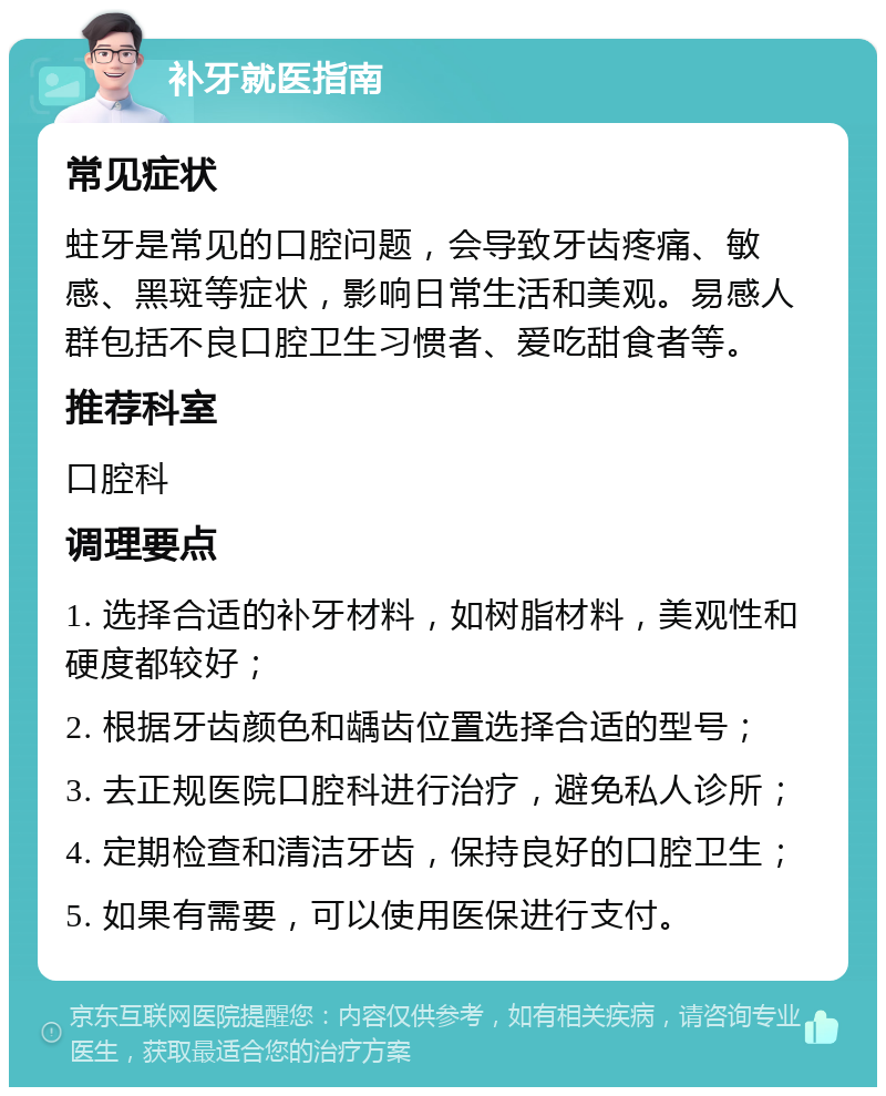 补牙就医指南 常见症状 蛀牙是常见的口腔问题，会导致牙齿疼痛、敏感、黑斑等症状，影响日常生活和美观。易感人群包括不良口腔卫生习惯者、爱吃甜食者等。 推荐科室 口腔科 调理要点 1. 选择合适的补牙材料，如树脂材料，美观性和硬度都较好； 2. 根据牙齿颜色和龋齿位置选择合适的型号； 3. 去正规医院口腔科进行治疗，避免私人诊所； 4. 定期检查和清洁牙齿，保持良好的口腔卫生； 5. 如果有需要，可以使用医保进行支付。