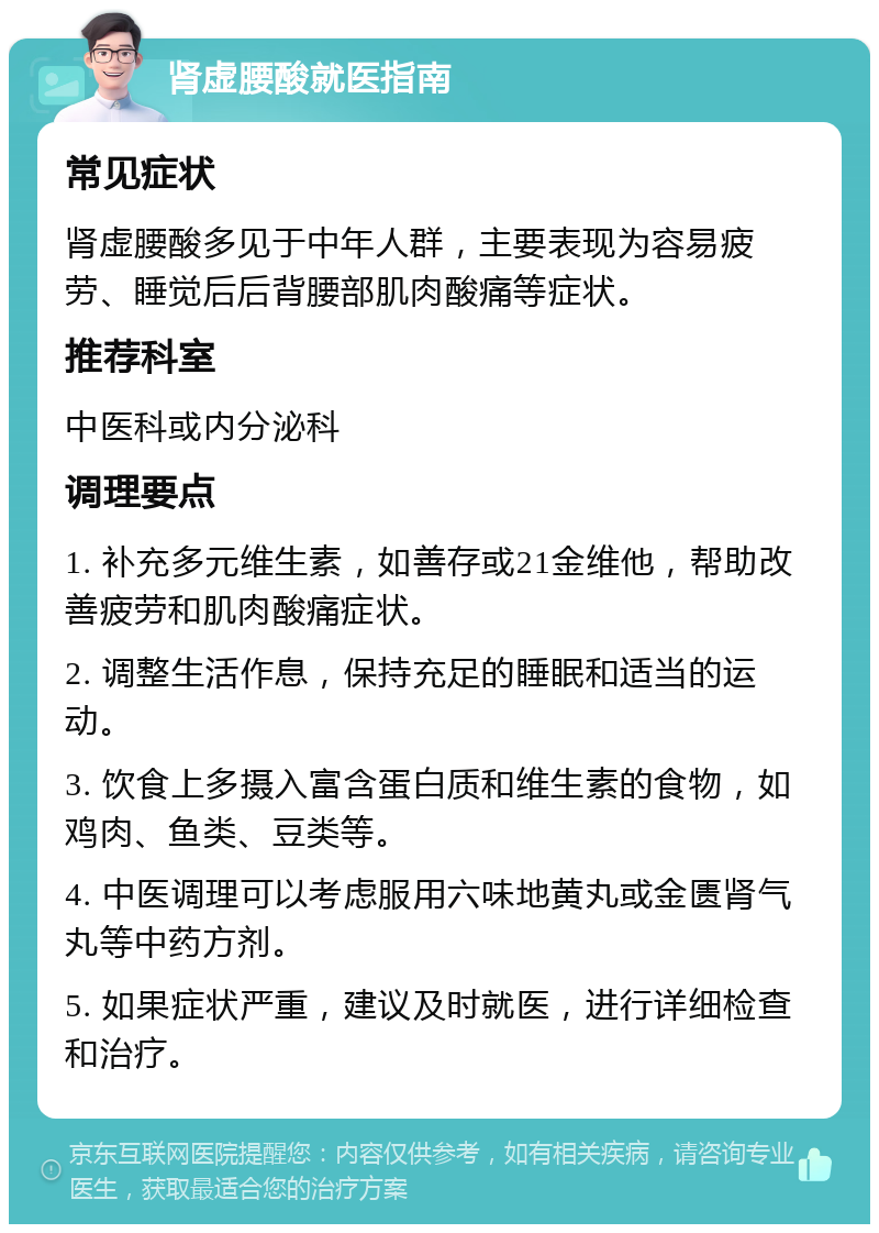 肾虚腰酸就医指南 常见症状 肾虚腰酸多见于中年人群，主要表现为容易疲劳、睡觉后后背腰部肌肉酸痛等症状。 推荐科室 中医科或内分泌科 调理要点 1. 补充多元维生素，如善存或21金维他，帮助改善疲劳和肌肉酸痛症状。 2. 调整生活作息，保持充足的睡眠和适当的运动。 3. 饮食上多摄入富含蛋白质和维生素的食物，如鸡肉、鱼类、豆类等。 4. 中医调理可以考虑服用六味地黄丸或金匮肾气丸等中药方剂。 5. 如果症状严重，建议及时就医，进行详细检查和治疗。