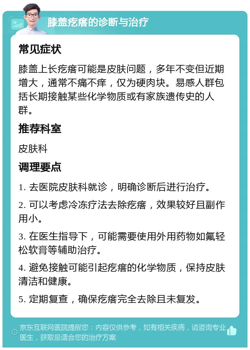 膝盖疙瘩的诊断与治疗 常见症状 膝盖上长疙瘩可能是皮肤问题，多年不变但近期增大，通常不痛不痒，仅为硬肉块。易感人群包括长期接触某些化学物质或有家族遗传史的人群。 推荐科室 皮肤科 调理要点 1. 去医院皮肤科就诊，明确诊断后进行治疗。 2. 可以考虑冷冻疗法去除疙瘩，效果较好且副作用小。 3. 在医生指导下，可能需要使用外用药物如氟轻松软膏等辅助治疗。 4. 避免接触可能引起疙瘩的化学物质，保持皮肤清洁和健康。 5. 定期复查，确保疙瘩完全去除且未复发。