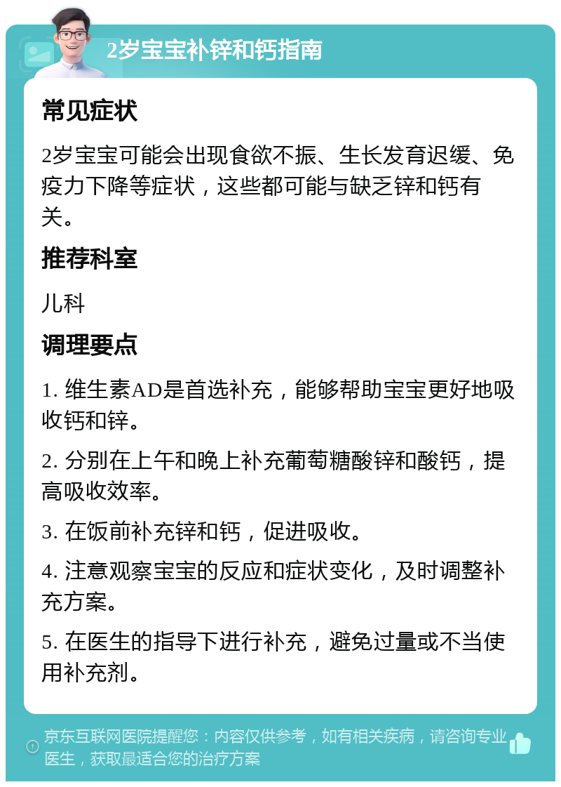 2岁宝宝补锌和钙指南 常见症状 2岁宝宝可能会出现食欲不振、生长发育迟缓、免疫力下降等症状，这些都可能与缺乏锌和钙有关。 推荐科室 儿科 调理要点 1. 维生素AD是首选补充，能够帮助宝宝更好地吸收钙和锌。 2. 分别在上午和晚上补充葡萄糖酸锌和酸钙，提高吸收效率。 3. 在饭前补充锌和钙，促进吸收。 4. 注意观察宝宝的反应和症状变化，及时调整补充方案。 5. 在医生的指导下进行补充，避免过量或不当使用补充剂。