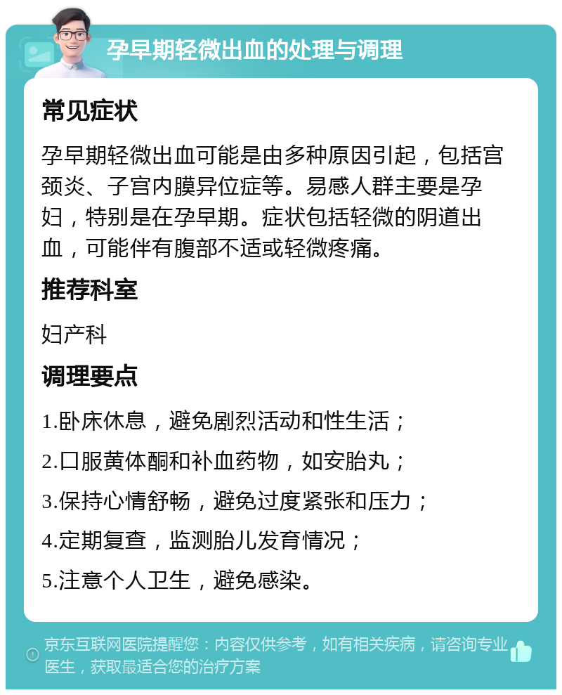 孕早期轻微出血的处理与调理 常见症状 孕早期轻微出血可能是由多种原因引起，包括宫颈炎、子宫内膜异位症等。易感人群主要是孕妇，特别是在孕早期。症状包括轻微的阴道出血，可能伴有腹部不适或轻微疼痛。 推荐科室 妇产科 调理要点 1.卧床休息，避免剧烈活动和性生活； 2.口服黄体酮和补血药物，如安胎丸； 3.保持心情舒畅，避免过度紧张和压力； 4.定期复查，监测胎儿发育情况； 5.注意个人卫生，避免感染。