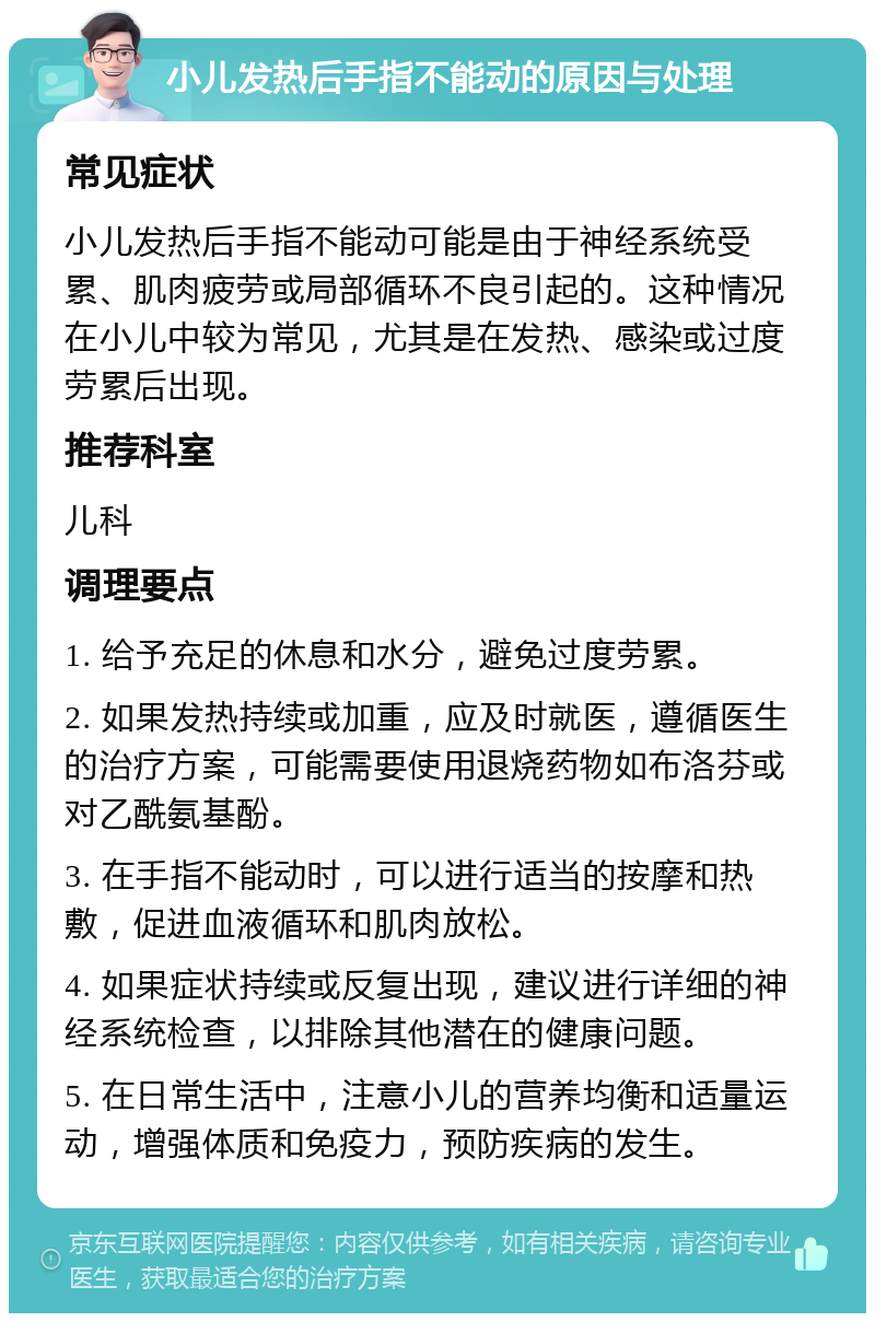 小儿发热后手指不能动的原因与处理 常见症状 小儿发热后手指不能动可能是由于神经系统受累、肌肉疲劳或局部循环不良引起的。这种情况在小儿中较为常见，尤其是在发热、感染或过度劳累后出现。 推荐科室 儿科 调理要点 1. 给予充足的休息和水分，避免过度劳累。 2. 如果发热持续或加重，应及时就医，遵循医生的治疗方案，可能需要使用退烧药物如布洛芬或对乙酰氨基酚。 3. 在手指不能动时，可以进行适当的按摩和热敷，促进血液循环和肌肉放松。 4. 如果症状持续或反复出现，建议进行详细的神经系统检查，以排除其他潜在的健康问题。 5. 在日常生活中，注意小儿的营养均衡和适量运动，增强体质和免疫力，预防疾病的发生。