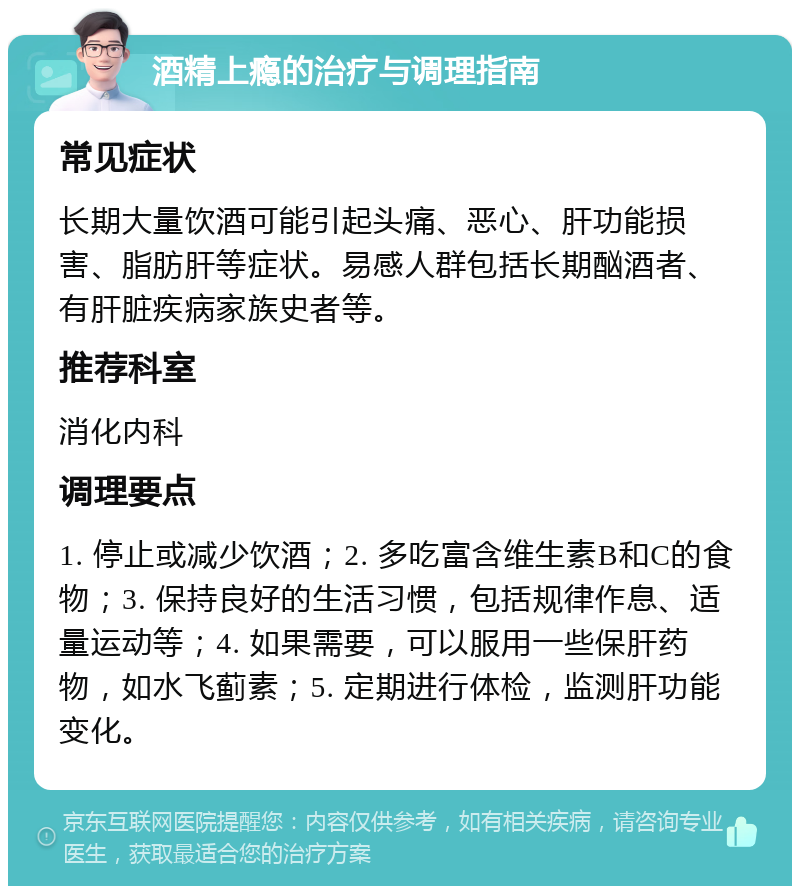 酒精上瘾的治疗与调理指南 常见症状 长期大量饮酒可能引起头痛、恶心、肝功能损害、脂肪肝等症状。易感人群包括长期酗酒者、有肝脏疾病家族史者等。 推荐科室 消化内科 调理要点 1. 停止或减少饮酒；2. 多吃富含维生素B和C的食物；3. 保持良好的生活习惯，包括规律作息、适量运动等；4. 如果需要，可以服用一些保肝药物，如水飞蓟素；5. 定期进行体检，监测肝功能变化。