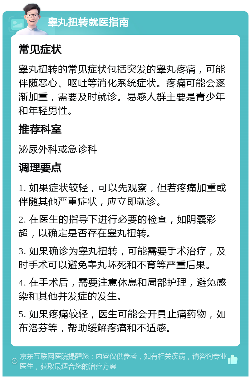 睾丸扭转就医指南 常见症状 睾丸扭转的常见症状包括突发的睾丸疼痛，可能伴随恶心、呕吐等消化系统症状。疼痛可能会逐渐加重，需要及时就诊。易感人群主要是青少年和年轻男性。 推荐科室 泌尿外科或急诊科 调理要点 1. 如果症状较轻，可以先观察，但若疼痛加重或伴随其他严重症状，应立即就诊。 2. 在医生的指导下进行必要的检查，如阴囊彩超，以确定是否存在睾丸扭转。 3. 如果确诊为睾丸扭转，可能需要手术治疗，及时手术可以避免睾丸坏死和不育等严重后果。 4. 在手术后，需要注意休息和局部护理，避免感染和其他并发症的发生。 5. 如果疼痛较轻，医生可能会开具止痛药物，如布洛芬等，帮助缓解疼痛和不适感。