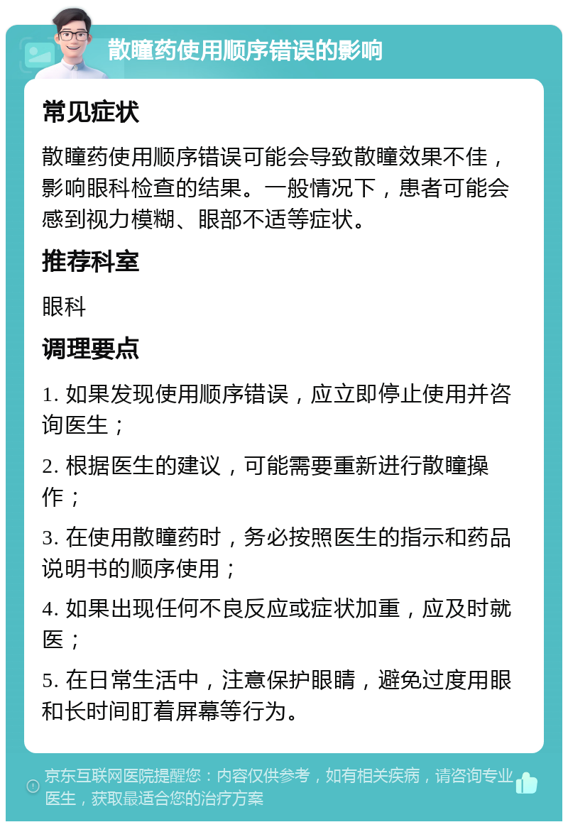 散瞳药使用顺序错误的影响 常见症状 散瞳药使用顺序错误可能会导致散瞳效果不佳，影响眼科检查的结果。一般情况下，患者可能会感到视力模糊、眼部不适等症状。 推荐科室 眼科 调理要点 1. 如果发现使用顺序错误，应立即停止使用并咨询医生； 2. 根据医生的建议，可能需要重新进行散瞳操作； 3. 在使用散瞳药时，务必按照医生的指示和药品说明书的顺序使用； 4. 如果出现任何不良反应或症状加重，应及时就医； 5. 在日常生活中，注意保护眼睛，避免过度用眼和长时间盯着屏幕等行为。