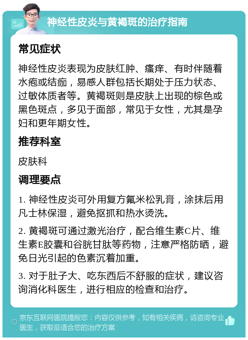 神经性皮炎与黄褐斑的治疗指南 常见症状 神经性皮炎表现为皮肤红肿、瘙痒、有时伴随着水疱或结痂，易感人群包括长期处于压力状态、过敏体质者等。黄褐斑则是皮肤上出现的棕色或黑色斑点，多见于面部，常见于女性，尤其是孕妇和更年期女性。 推荐科室 皮肤科 调理要点 1. 神经性皮炎可外用复方氟米松乳膏，涂抹后用凡士林保湿，避免抠抓和热水烫洗。 2. 黄褐斑可通过激光治疗，配合维生素C片、维生素E胶囊和谷胱甘肽等药物，注意严格防晒，避免日光引起的色素沉着加重。 3. 对于肚子大、吃东西后不舒服的症状，建议咨询消化科医生，进行相应的检查和治疗。