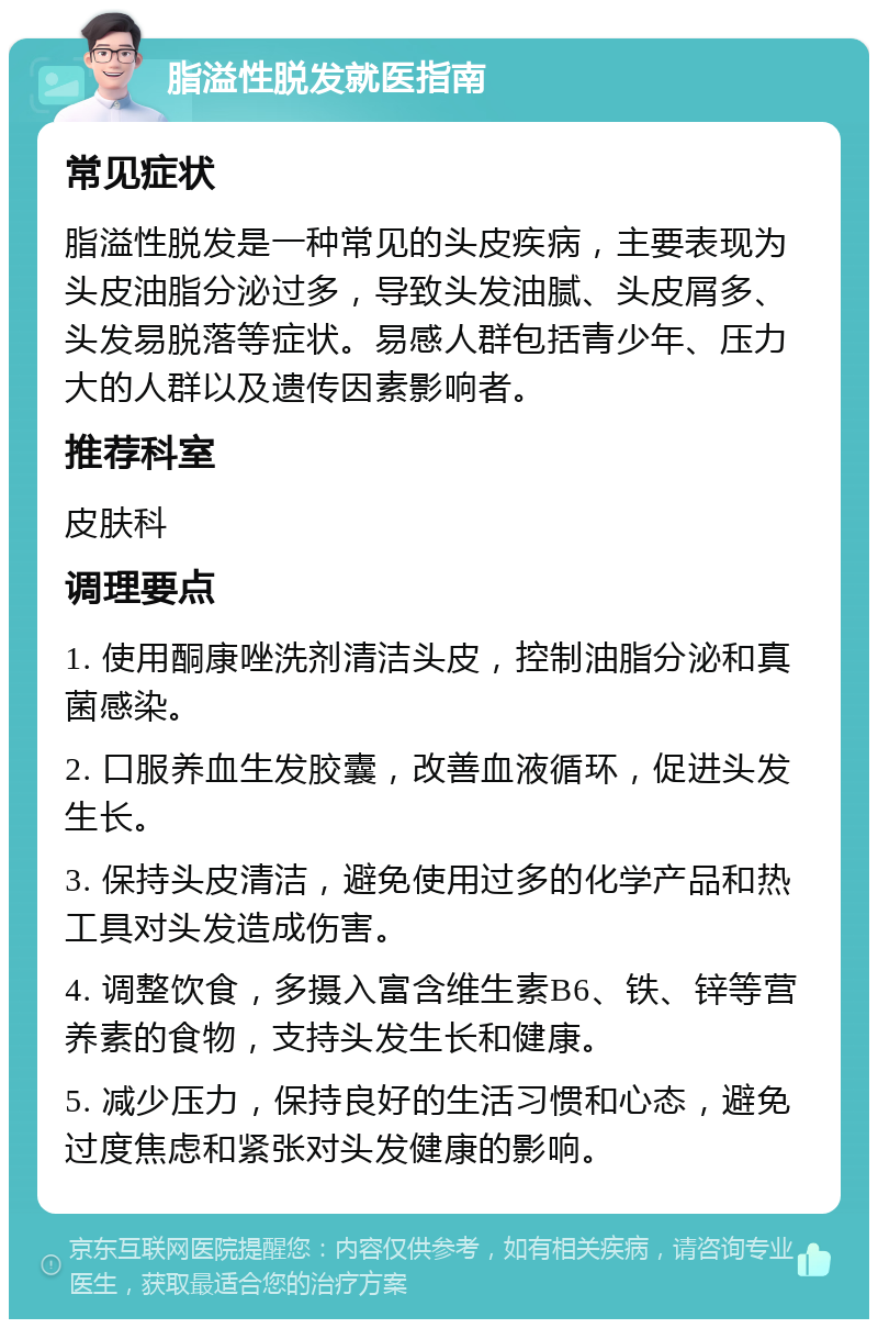 脂溢性脱发就医指南 常见症状 脂溢性脱发是一种常见的头皮疾病，主要表现为头皮油脂分泌过多，导致头发油腻、头皮屑多、头发易脱落等症状。易感人群包括青少年、压力大的人群以及遗传因素影响者。 推荐科室 皮肤科 调理要点 1. 使用酮康唑洗剂清洁头皮，控制油脂分泌和真菌感染。 2. 口服养血生发胶囊，改善血液循环，促进头发生长。 3. 保持头皮清洁，避免使用过多的化学产品和热工具对头发造成伤害。 4. 调整饮食，多摄入富含维生素B6、铁、锌等营养素的食物，支持头发生长和健康。 5. 减少压力，保持良好的生活习惯和心态，避免过度焦虑和紧张对头发健康的影响。