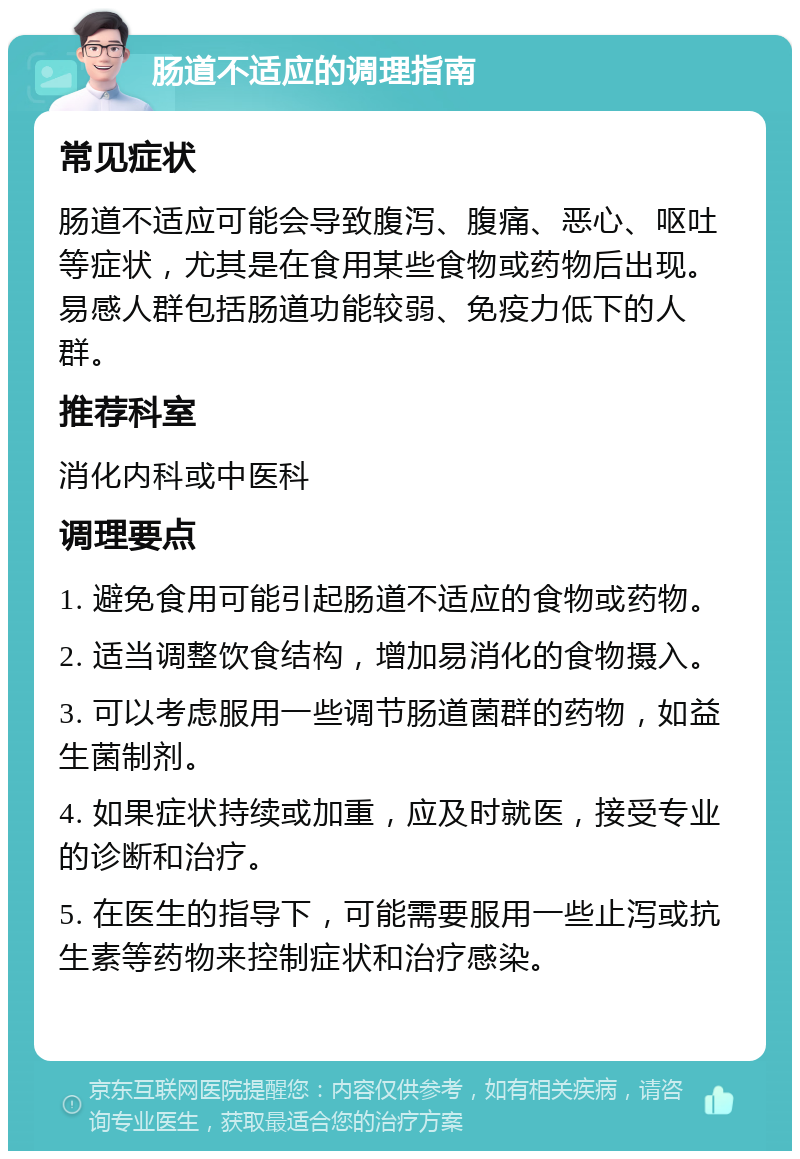 肠道不适应的调理指南 常见症状 肠道不适应可能会导致腹泻、腹痛、恶心、呕吐等症状，尤其是在食用某些食物或药物后出现。易感人群包括肠道功能较弱、免疫力低下的人群。 推荐科室 消化内科或中医科 调理要点 1. 避免食用可能引起肠道不适应的食物或药物。 2. 适当调整饮食结构，增加易消化的食物摄入。 3. 可以考虑服用一些调节肠道菌群的药物，如益生菌制剂。 4. 如果症状持续或加重，应及时就医，接受专业的诊断和治疗。 5. 在医生的指导下，可能需要服用一些止泻或抗生素等药物来控制症状和治疗感染。