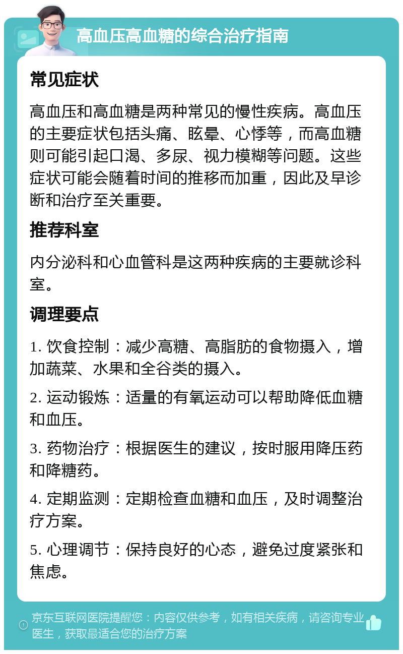 高血压高血糖的综合治疗指南 常见症状 高血压和高血糖是两种常见的慢性疾病。高血压的主要症状包括头痛、眩晕、心悸等，而高血糖则可能引起口渴、多尿、视力模糊等问题。这些症状可能会随着时间的推移而加重，因此及早诊断和治疗至关重要。 推荐科室 内分泌科和心血管科是这两种疾病的主要就诊科室。 调理要点 1. 饮食控制：减少高糖、高脂肪的食物摄入，增加蔬菜、水果和全谷类的摄入。 2. 运动锻炼：适量的有氧运动可以帮助降低血糖和血压。 3. 药物治疗：根据医生的建议，按时服用降压药和降糖药。 4. 定期监测：定期检查血糖和血压，及时调整治疗方案。 5. 心理调节：保持良好的心态，避免过度紧张和焦虑。