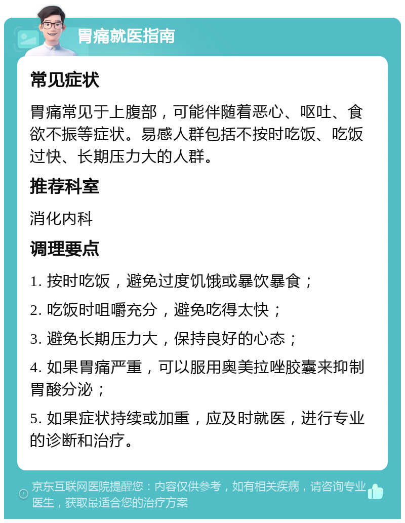 胃痛就医指南 常见症状 胃痛常见于上腹部，可能伴随着恶心、呕吐、食欲不振等症状。易感人群包括不按时吃饭、吃饭过快、长期压力大的人群。 推荐科室 消化内科 调理要点 1. 按时吃饭，避免过度饥饿或暴饮暴食； 2. 吃饭时咀嚼充分，避免吃得太快； 3. 避免长期压力大，保持良好的心态； 4. 如果胃痛严重，可以服用奥美拉唑胶囊来抑制胃酸分泌； 5. 如果症状持续或加重，应及时就医，进行专业的诊断和治疗。