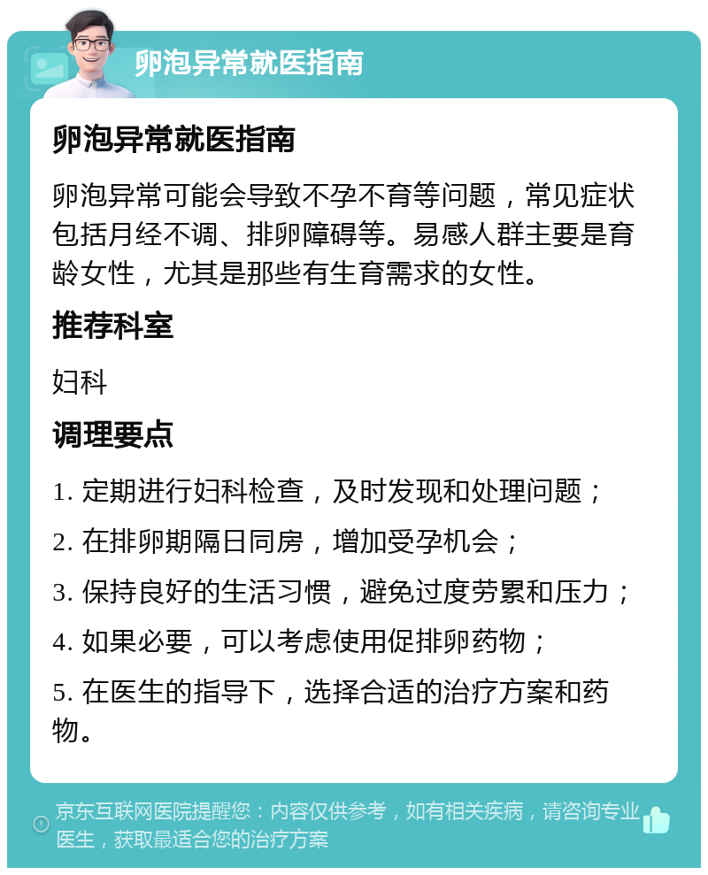 卵泡异常就医指南 卵泡异常就医指南 卵泡异常可能会导致不孕不育等问题，常见症状包括月经不调、排卵障碍等。易感人群主要是育龄女性，尤其是那些有生育需求的女性。 推荐科室 妇科 调理要点 1. 定期进行妇科检查，及时发现和处理问题； 2. 在排卵期隔日同房，增加受孕机会； 3. 保持良好的生活习惯，避免过度劳累和压力； 4. 如果必要，可以考虑使用促排卵药物； 5. 在医生的指导下，选择合适的治疗方案和药物。