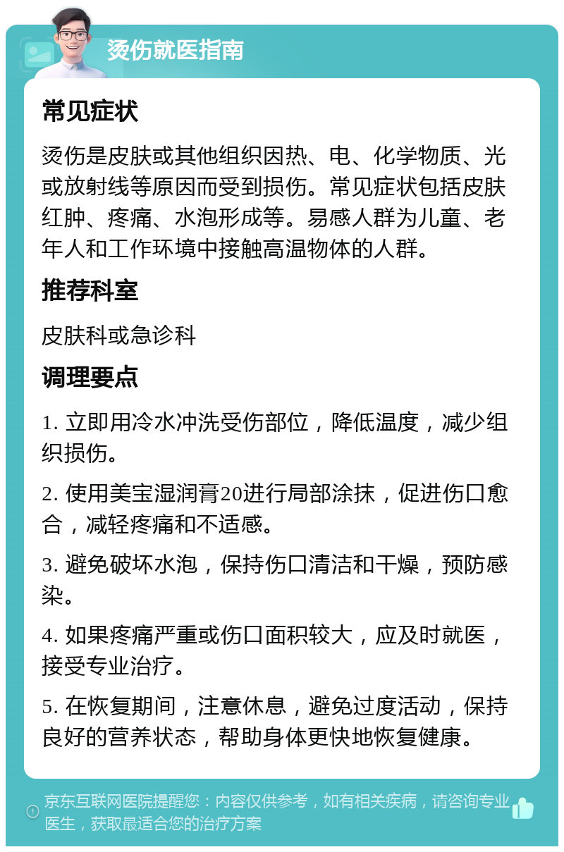 烫伤就医指南 常见症状 烫伤是皮肤或其他组织因热、电、化学物质、光或放射线等原因而受到损伤。常见症状包括皮肤红肿、疼痛、水泡形成等。易感人群为儿童、老年人和工作环境中接触高温物体的人群。 推荐科室 皮肤科或急诊科 调理要点 1. 立即用冷水冲洗受伤部位，降低温度，减少组织损伤。 2. 使用美宝湿润膏20进行局部涂抹，促进伤口愈合，减轻疼痛和不适感。 3. 避免破坏水泡，保持伤口清洁和干燥，预防感染。 4. 如果疼痛严重或伤口面积较大，应及时就医，接受专业治疗。 5. 在恢复期间，注意休息，避免过度活动，保持良好的营养状态，帮助身体更快地恢复健康。