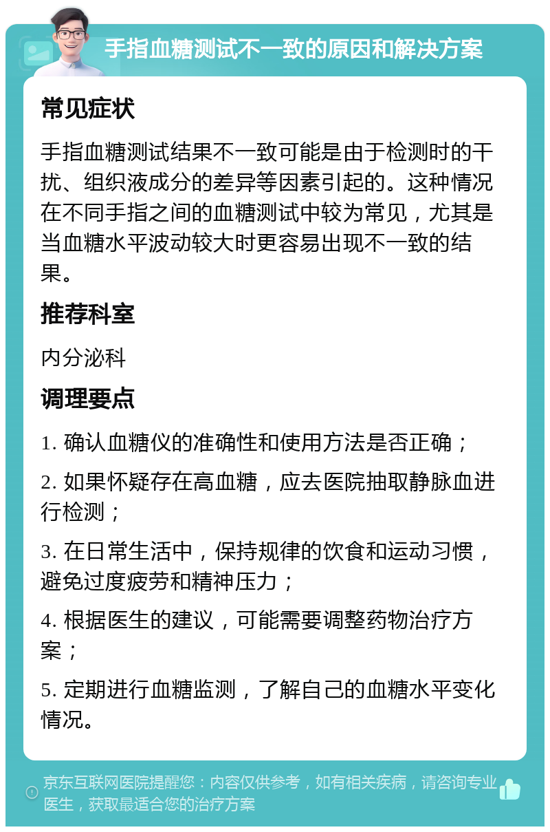 手指血糖测试不一致的原因和解决方案 常见症状 手指血糖测试结果不一致可能是由于检测时的干扰、组织液成分的差异等因素引起的。这种情况在不同手指之间的血糖测试中较为常见，尤其是当血糖水平波动较大时更容易出现不一致的结果。 推荐科室 内分泌科 调理要点 1. 确认血糖仪的准确性和使用方法是否正确； 2. 如果怀疑存在高血糖，应去医院抽取静脉血进行检测； 3. 在日常生活中，保持规律的饮食和运动习惯，避免过度疲劳和精神压力； 4. 根据医生的建议，可能需要调整药物治疗方案； 5. 定期进行血糖监测，了解自己的血糖水平变化情况。