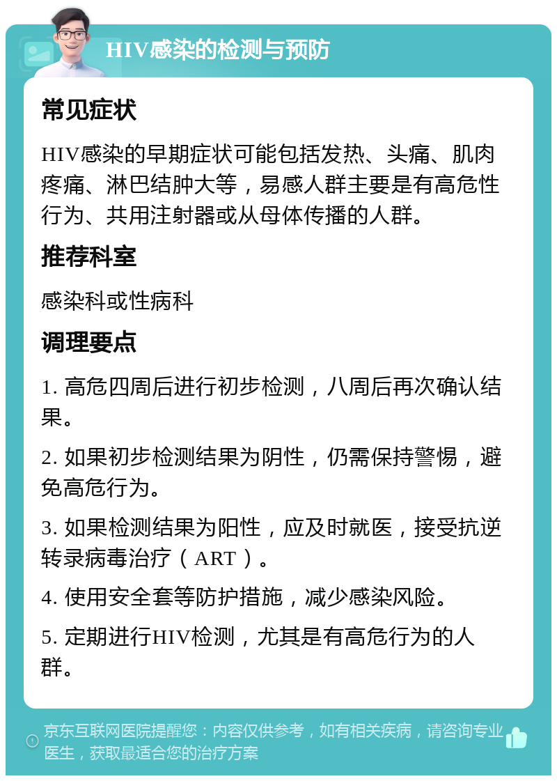 HIV感染的检测与预防 常见症状 HIV感染的早期症状可能包括发热、头痛、肌肉疼痛、淋巴结肿大等，易感人群主要是有高危性行为、共用注射器或从母体传播的人群。 推荐科室 感染科或性病科 调理要点 1. 高危四周后进行初步检测，八周后再次确认结果。 2. 如果初步检测结果为阴性，仍需保持警惕，避免高危行为。 3. 如果检测结果为阳性，应及时就医，接受抗逆转录病毒治疗（ART）。 4. 使用安全套等防护措施，减少感染风险。 5. 定期进行HIV检测，尤其是有高危行为的人群。