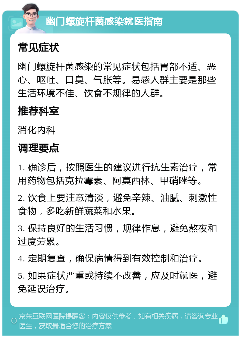 幽门螺旋杆菌感染就医指南 常见症状 幽门螺旋杆菌感染的常见症状包括胃部不适、恶心、呕吐、口臭、气胀等。易感人群主要是那些生活环境不佳、饮食不规律的人群。 推荐科室 消化内科 调理要点 1. 确诊后，按照医生的建议进行抗生素治疗，常用药物包括克拉霉素、阿莫西林、甲硝唑等。 2. 饮食上要注意清淡，避免辛辣、油腻、刺激性食物，多吃新鲜蔬菜和水果。 3. 保持良好的生活习惯，规律作息，避免熬夜和过度劳累。 4. 定期复查，确保病情得到有效控制和治疗。 5. 如果症状严重或持续不改善，应及时就医，避免延误治疗。