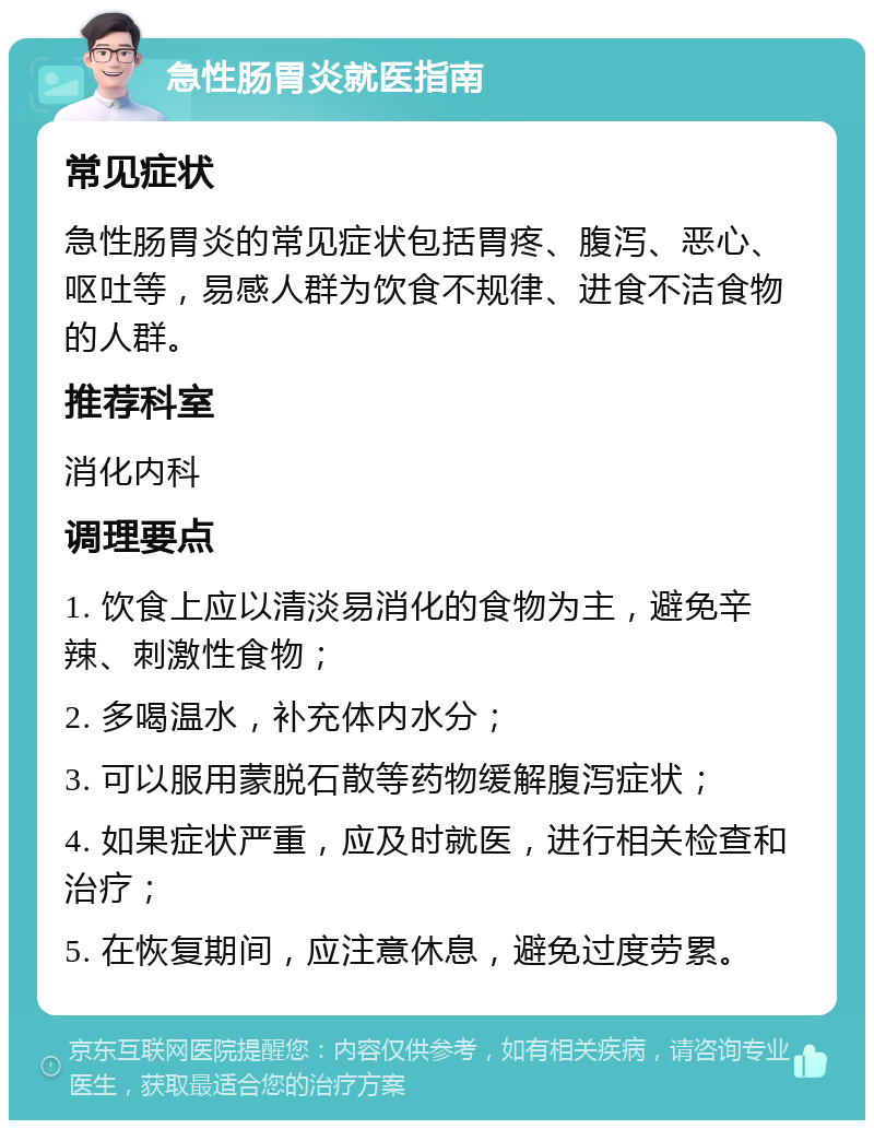 急性肠胃炎就医指南 常见症状 急性肠胃炎的常见症状包括胃疼、腹泻、恶心、呕吐等，易感人群为饮食不规律、进食不洁食物的人群。 推荐科室 消化内科 调理要点 1. 饮食上应以清淡易消化的食物为主，避免辛辣、刺激性食物； 2. 多喝温水，补充体内水分； 3. 可以服用蒙脱石散等药物缓解腹泻症状； 4. 如果症状严重，应及时就医，进行相关检查和治疗； 5. 在恢复期间，应注意休息，避免过度劳累。