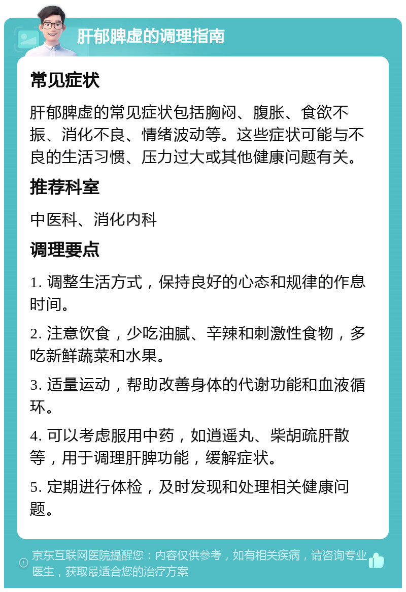 肝郁脾虚的调理指南 常见症状 肝郁脾虚的常见症状包括胸闷、腹胀、食欲不振、消化不良、情绪波动等。这些症状可能与不良的生活习惯、压力过大或其他健康问题有关。 推荐科室 中医科、消化内科 调理要点 1. 调整生活方式，保持良好的心态和规律的作息时间。 2. 注意饮食，少吃油腻、辛辣和刺激性食物，多吃新鲜蔬菜和水果。 3. 适量运动，帮助改善身体的代谢功能和血液循环。 4. 可以考虑服用中药，如逍遥丸、柴胡疏肝散等，用于调理肝脾功能，缓解症状。 5. 定期进行体检，及时发现和处理相关健康问题。