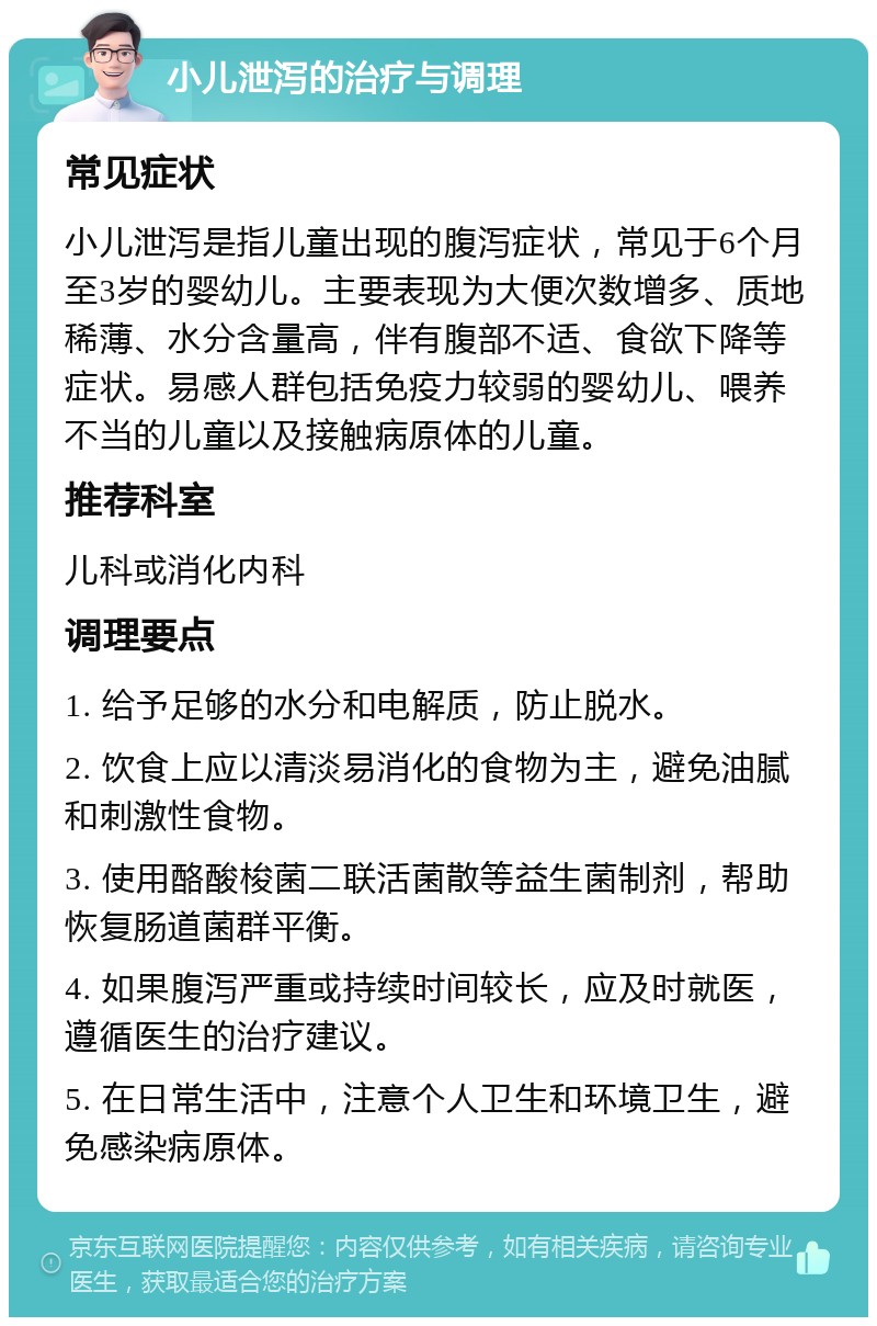 小儿泄泻的治疗与调理 常见症状 小儿泄泻是指儿童出现的腹泻症状，常见于6个月至3岁的婴幼儿。主要表现为大便次数增多、质地稀薄、水分含量高，伴有腹部不适、食欲下降等症状。易感人群包括免疫力较弱的婴幼儿、喂养不当的儿童以及接触病原体的儿童。 推荐科室 儿科或消化内科 调理要点 1. 给予足够的水分和电解质，防止脱水。 2. 饮食上应以清淡易消化的食物为主，避免油腻和刺激性食物。 3. 使用酪酸梭菌二联活菌散等益生菌制剂，帮助恢复肠道菌群平衡。 4. 如果腹泻严重或持续时间较长，应及时就医，遵循医生的治疗建议。 5. 在日常生活中，注意个人卫生和环境卫生，避免感染病原体。