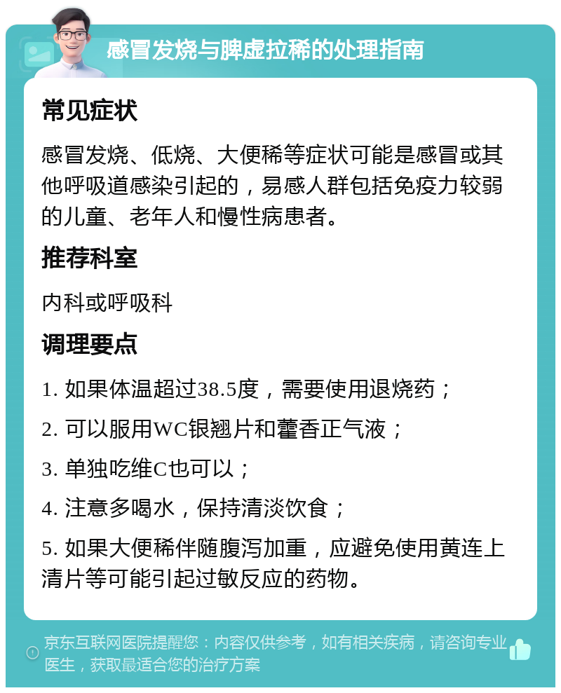 感冒发烧与脾虚拉稀的处理指南 常见症状 感冒发烧、低烧、大便稀等症状可能是感冒或其他呼吸道感染引起的，易感人群包括免疫力较弱的儿童、老年人和慢性病患者。 推荐科室 内科或呼吸科 调理要点 1. 如果体温超过38.5度，需要使用退烧药； 2. 可以服用WC银翘片和藿香正气液； 3. 单独吃维C也可以； 4. 注意多喝水，保持清淡饮食； 5. 如果大便稀伴随腹泻加重，应避免使用黄连上清片等可能引起过敏反应的药物。