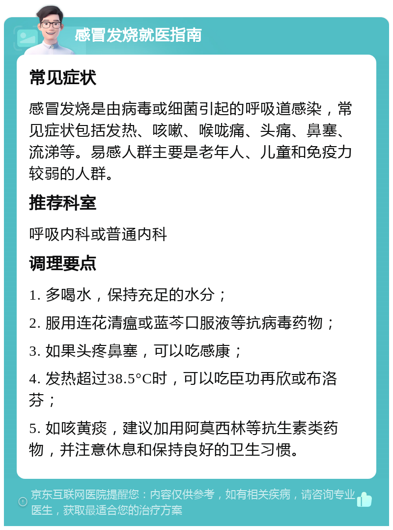 感冒发烧就医指南 常见症状 感冒发烧是由病毒或细菌引起的呼吸道感染，常见症状包括发热、咳嗽、喉咙痛、头痛、鼻塞、流涕等。易感人群主要是老年人、儿童和免疫力较弱的人群。 推荐科室 呼吸内科或普通内科 调理要点 1. 多喝水，保持充足的水分； 2. 服用连花清瘟或蓝芩口服液等抗病毒药物； 3. 如果头疼鼻塞，可以吃感康； 4. 发热超过38.5°C时，可以吃臣功再欣或布洛芬； 5. 如咳黄痰，建议加用阿莫西林等抗生素类药物，并注意休息和保持良好的卫生习惯。