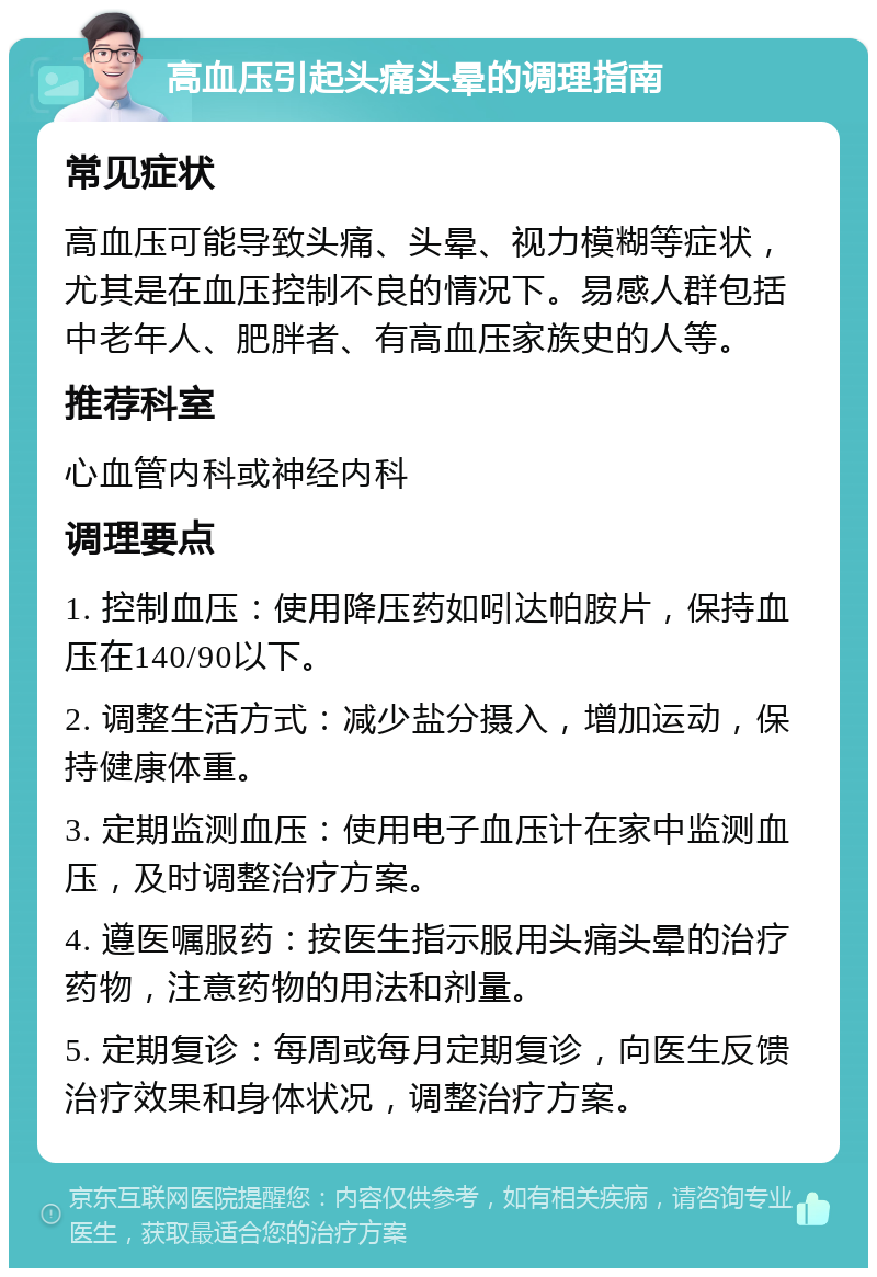 高血压引起头痛头晕的调理指南 常见症状 高血压可能导致头痛、头晕、视力模糊等症状，尤其是在血压控制不良的情况下。易感人群包括中老年人、肥胖者、有高血压家族史的人等。 推荐科室 心血管内科或神经内科 调理要点 1. 控制血压：使用降压药如吲达帕胺片，保持血压在140/90以下。 2. 调整生活方式：减少盐分摄入，增加运动，保持健康体重。 3. 定期监测血压：使用电子血压计在家中监测血压，及时调整治疗方案。 4. 遵医嘱服药：按医生指示服用头痛头晕的治疗药物，注意药物的用法和剂量。 5. 定期复诊：每周或每月定期复诊，向医生反馈治疗效果和身体状况，调整治疗方案。