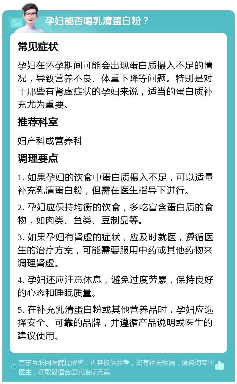 孕妇能否喝乳清蛋白粉？ 常见症状 孕妇在怀孕期间可能会出现蛋白质摄入不足的情况，导致营养不良、体重下降等问题。特别是对于那些有肾虚症状的孕妇来说，适当的蛋白质补充尤为重要。 推荐科室 妇产科或营养科 调理要点 1. 如果孕妇的饮食中蛋白质摄入不足，可以适量补充乳清蛋白粉，但需在医生指导下进行。 2. 孕妇应保持均衡的饮食，多吃富含蛋白质的食物，如肉类、鱼类、豆制品等。 3. 如果孕妇有肾虚的症状，应及时就医，遵循医生的治疗方案，可能需要服用中药或其他药物来调理肾虚。 4. 孕妇还应注意休息，避免过度劳累，保持良好的心态和睡眠质量。 5. 在补充乳清蛋白粉或其他营养品时，孕妇应选择安全、可靠的品牌，并遵循产品说明或医生的建议使用。