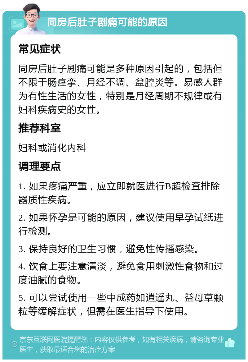 同房后肚子剧痛可能的原因 常见症状 同房后肚子剧痛可能是多种原因引起的，包括但不限于肠痉挛、月经不调、盆腔炎等。易感人群为有性生活的女性，特别是月经周期不规律或有妇科疾病史的女性。 推荐科室 妇科或消化内科 调理要点 1. 如果疼痛严重，应立即就医进行B超检查排除器质性疾病。 2. 如果怀孕是可能的原因，建议使用早孕试纸进行检测。 3. 保持良好的卫生习惯，避免性传播感染。 4. 饮食上要注意清淡，避免食用刺激性食物和过度油腻的食物。 5. 可以尝试使用一些中成药如逍遥丸、益母草颗粒等缓解症状，但需在医生指导下使用。