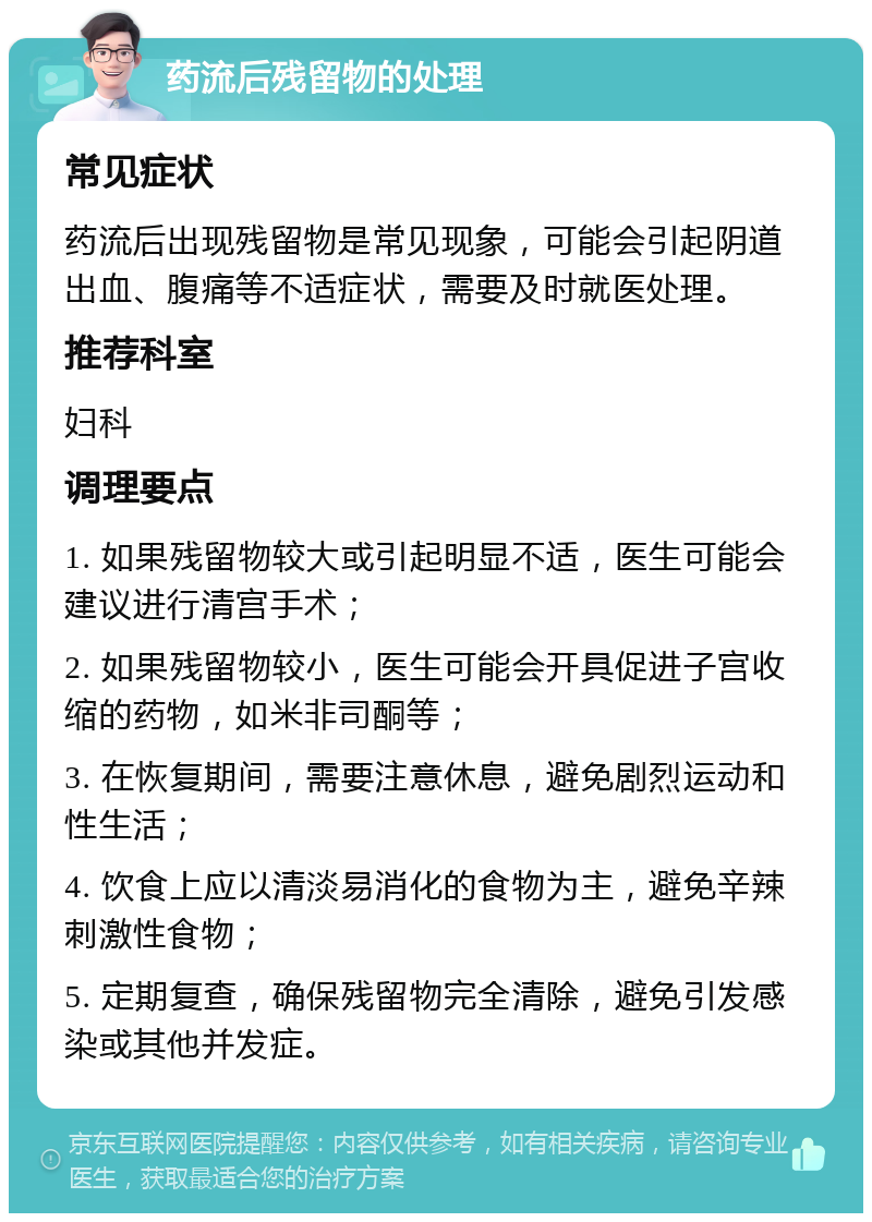 药流后残留物的处理 常见症状 药流后出现残留物是常见现象，可能会引起阴道出血、腹痛等不适症状，需要及时就医处理。 推荐科室 妇科 调理要点 1. 如果残留物较大或引起明显不适，医生可能会建议进行清宫手术； 2. 如果残留物较小，医生可能会开具促进子宫收缩的药物，如米非司酮等； 3. 在恢复期间，需要注意休息，避免剧烈运动和性生活； 4. 饮食上应以清淡易消化的食物为主，避免辛辣刺激性食物； 5. 定期复查，确保残留物完全清除，避免引发感染或其他并发症。