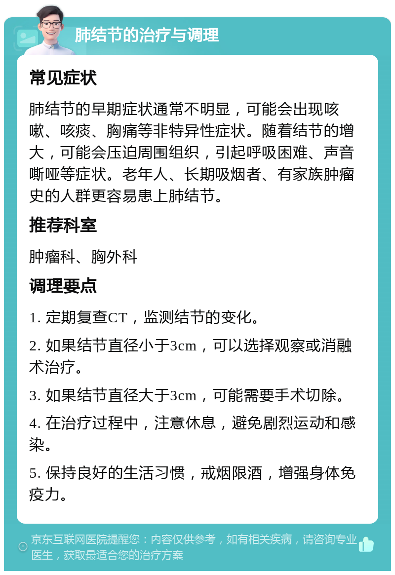 肺结节的治疗与调理 常见症状 肺结节的早期症状通常不明显，可能会出现咳嗽、咳痰、胸痛等非特异性症状。随着结节的增大，可能会压迫周围组织，引起呼吸困难、声音嘶哑等症状。老年人、长期吸烟者、有家族肿瘤史的人群更容易患上肺结节。 推荐科室 肿瘤科、胸外科 调理要点 1. 定期复查CT，监测结节的变化。 2. 如果结节直径小于3cm，可以选择观察或消融术治疗。 3. 如果结节直径大于3cm，可能需要手术切除。 4. 在治疗过程中，注意休息，避免剧烈运动和感染。 5. 保持良好的生活习惯，戒烟限酒，增强身体免疫力。