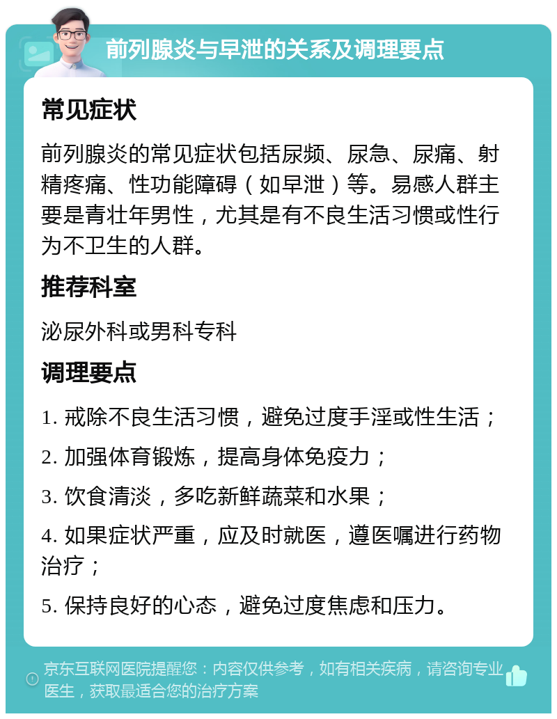 前列腺炎与早泄的关系及调理要点 常见症状 前列腺炎的常见症状包括尿频、尿急、尿痛、射精疼痛、性功能障碍（如早泄）等。易感人群主要是青壮年男性，尤其是有不良生活习惯或性行为不卫生的人群。 推荐科室 泌尿外科或男科专科 调理要点 1. 戒除不良生活习惯，避免过度手淫或性生活； 2. 加强体育锻炼，提高身体免疫力； 3. 饮食清淡，多吃新鲜蔬菜和水果； 4. 如果症状严重，应及时就医，遵医嘱进行药物治疗； 5. 保持良好的心态，避免过度焦虑和压力。