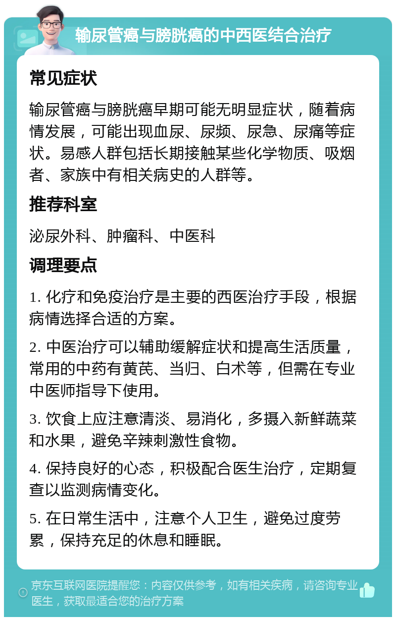 输尿管癌与膀胱癌的中西医结合治疗 常见症状 输尿管癌与膀胱癌早期可能无明显症状，随着病情发展，可能出现血尿、尿频、尿急、尿痛等症状。易感人群包括长期接触某些化学物质、吸烟者、家族中有相关病史的人群等。 推荐科室 泌尿外科、肿瘤科、中医科 调理要点 1. 化疗和免疫治疗是主要的西医治疗手段，根据病情选择合适的方案。 2. 中医治疗可以辅助缓解症状和提高生活质量，常用的中药有黄芪、当归、白术等，但需在专业中医师指导下使用。 3. 饮食上应注意清淡、易消化，多摄入新鲜蔬菜和水果，避免辛辣刺激性食物。 4. 保持良好的心态，积极配合医生治疗，定期复查以监测病情变化。 5. 在日常生活中，注意个人卫生，避免过度劳累，保持充足的休息和睡眠。