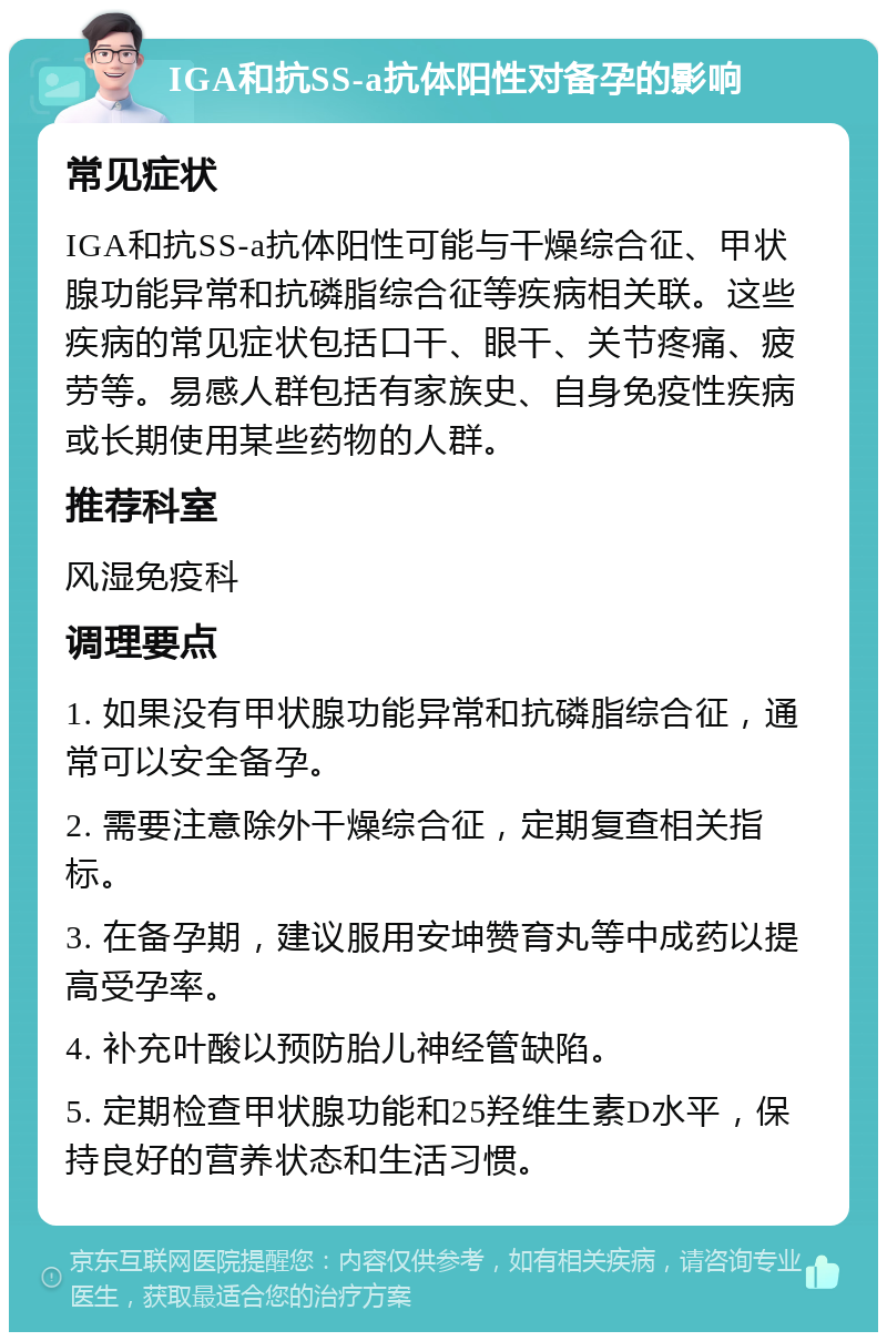 IGA和抗SS-a抗体阳性对备孕的影响 常见症状 IGA和抗SS-a抗体阳性可能与干燥综合征、甲状腺功能异常和抗磷脂综合征等疾病相关联。这些疾病的常见症状包括口干、眼干、关节疼痛、疲劳等。易感人群包括有家族史、自身免疫性疾病或长期使用某些药物的人群。 推荐科室 风湿免疫科 调理要点 1. 如果没有甲状腺功能异常和抗磷脂综合征，通常可以安全备孕。 2. 需要注意除外干燥综合征，定期复查相关指标。 3. 在备孕期，建议服用安坤赞育丸等中成药以提高受孕率。 4. 补充叶酸以预防胎儿神经管缺陷。 5. 定期检查甲状腺功能和25羟维生素D水平，保持良好的营养状态和生活习惯。