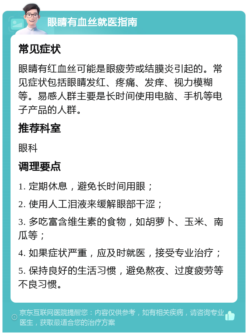 眼睛有血丝就医指南 常见症状 眼睛有红血丝可能是眼疲劳或结膜炎引起的。常见症状包括眼睛发红、疼痛、发痒、视力模糊等。易感人群主要是长时间使用电脑、手机等电子产品的人群。 推荐科室 眼科 调理要点 1. 定期休息，避免长时间用眼； 2. 使用人工泪液来缓解眼部干涩； 3. 多吃富含维生素的食物，如胡萝卜、玉米、南瓜等； 4. 如果症状严重，应及时就医，接受专业治疗； 5. 保持良好的生活习惯，避免熬夜、过度疲劳等不良习惯。