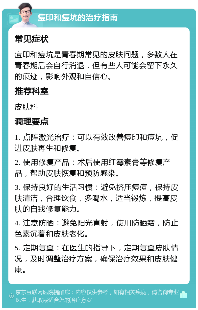 痘印和痘坑的治疗指南 常见症状 痘印和痘坑是青春期常见的皮肤问题，多数人在青春期后会自行消退，但有些人可能会留下永久的痕迹，影响外观和自信心。 推荐科室 皮肤科 调理要点 1. 点阵激光治疗：可以有效改善痘印和痘坑，促进皮肤再生和修复。 2. 使用修复产品：术后使用红霉素膏等修复产品，帮助皮肤恢复和预防感染。 3. 保持良好的生活习惯：避免挤压痘痘，保持皮肤清洁，合理饮食，多喝水，适当锻炼，提高皮肤的自我修复能力。 4. 注意防晒：避免阳光直射，使用防晒霜，防止色素沉着和皮肤老化。 5. 定期复查：在医生的指导下，定期复查皮肤情况，及时调整治疗方案，确保治疗效果和皮肤健康。