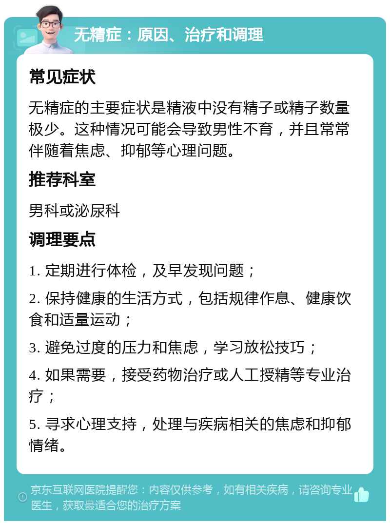 无精症：原因、治疗和调理 常见症状 无精症的主要症状是精液中没有精子或精子数量极少。这种情况可能会导致男性不育，并且常常伴随着焦虑、抑郁等心理问题。 推荐科室 男科或泌尿科 调理要点 1. 定期进行体检，及早发现问题； 2. 保持健康的生活方式，包括规律作息、健康饮食和适量运动； 3. 避免过度的压力和焦虑，学习放松技巧； 4. 如果需要，接受药物治疗或人工授精等专业治疗； 5. 寻求心理支持，处理与疾病相关的焦虑和抑郁情绪。