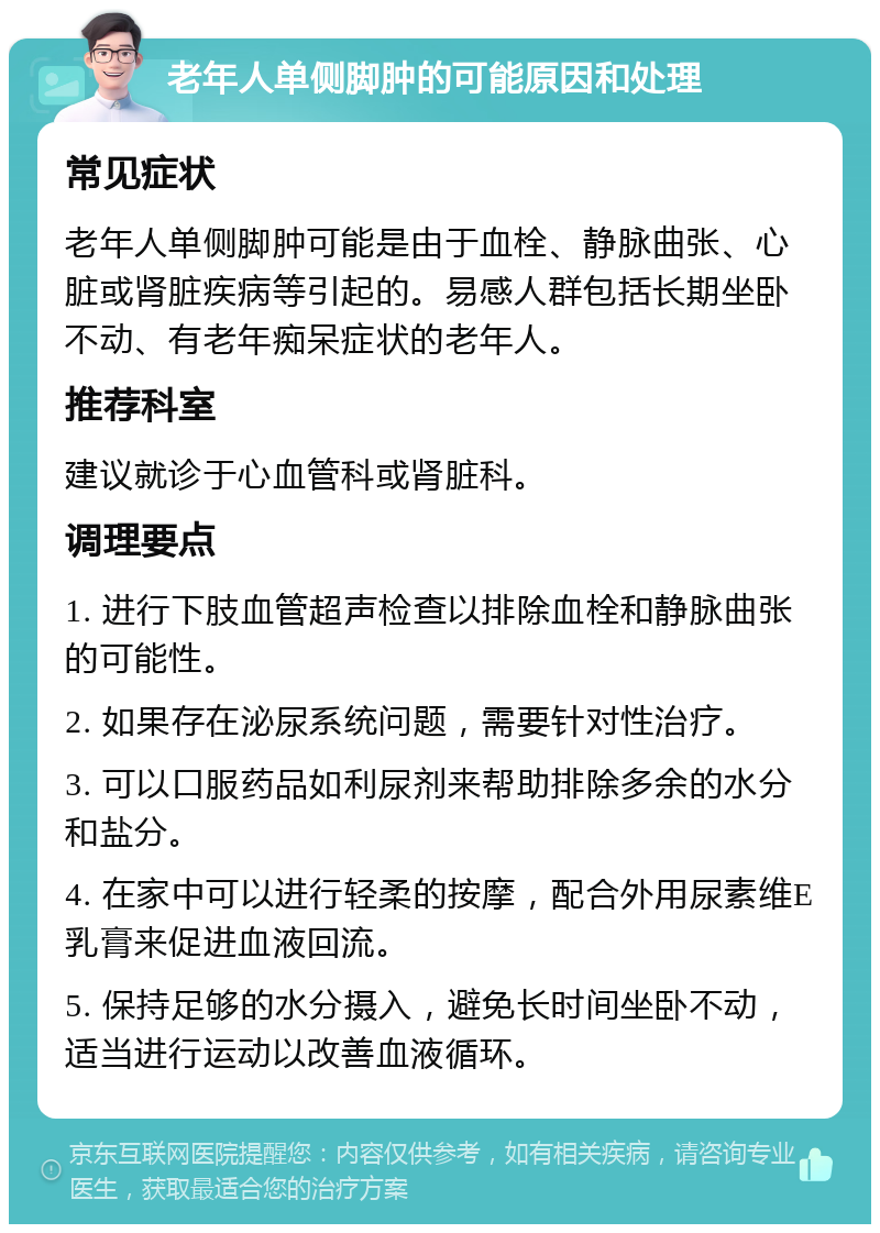 老年人单侧脚肿的可能原因和处理 常见症状 老年人单侧脚肿可能是由于血栓、静脉曲张、心脏或肾脏疾病等引起的。易感人群包括长期坐卧不动、有老年痴呆症状的老年人。 推荐科室 建议就诊于心血管科或肾脏科。 调理要点 1. 进行下肢血管超声检查以排除血栓和静脉曲张的可能性。 2. 如果存在泌尿系统问题，需要针对性治疗。 3. 可以口服药品如利尿剂来帮助排除多余的水分和盐分。 4. 在家中可以进行轻柔的按摩，配合外用尿素维E乳膏来促进血液回流。 5. 保持足够的水分摄入，避免长时间坐卧不动，适当进行运动以改善血液循环。