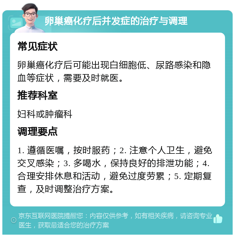 卵巢癌化疗后并发症的治疗与调理 常见症状 卵巢癌化疗后可能出现白细胞低、尿路感染和隐血等症状，需要及时就医。 推荐科室 妇科或肿瘤科 调理要点 1. 遵循医嘱，按时服药；2. 注意个人卫生，避免交叉感染；3. 多喝水，保持良好的排泄功能；4. 合理安排休息和活动，避免过度劳累；5. 定期复查，及时调整治疗方案。