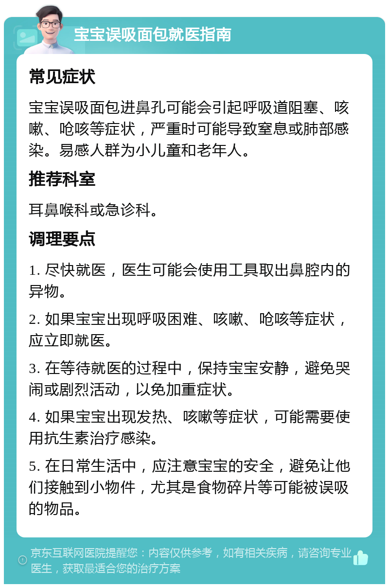 宝宝误吸面包就医指南 常见症状 宝宝误吸面包进鼻孔可能会引起呼吸道阻塞、咳嗽、呛咳等症状，严重时可能导致窒息或肺部感染。易感人群为小儿童和老年人。 推荐科室 耳鼻喉科或急诊科。 调理要点 1. 尽快就医，医生可能会使用工具取出鼻腔内的异物。 2. 如果宝宝出现呼吸困难、咳嗽、呛咳等症状，应立即就医。 3. 在等待就医的过程中，保持宝宝安静，避免哭闹或剧烈活动，以免加重症状。 4. 如果宝宝出现发热、咳嗽等症状，可能需要使用抗生素治疗感染。 5. 在日常生活中，应注意宝宝的安全，避免让他们接触到小物件，尤其是食物碎片等可能被误吸的物品。