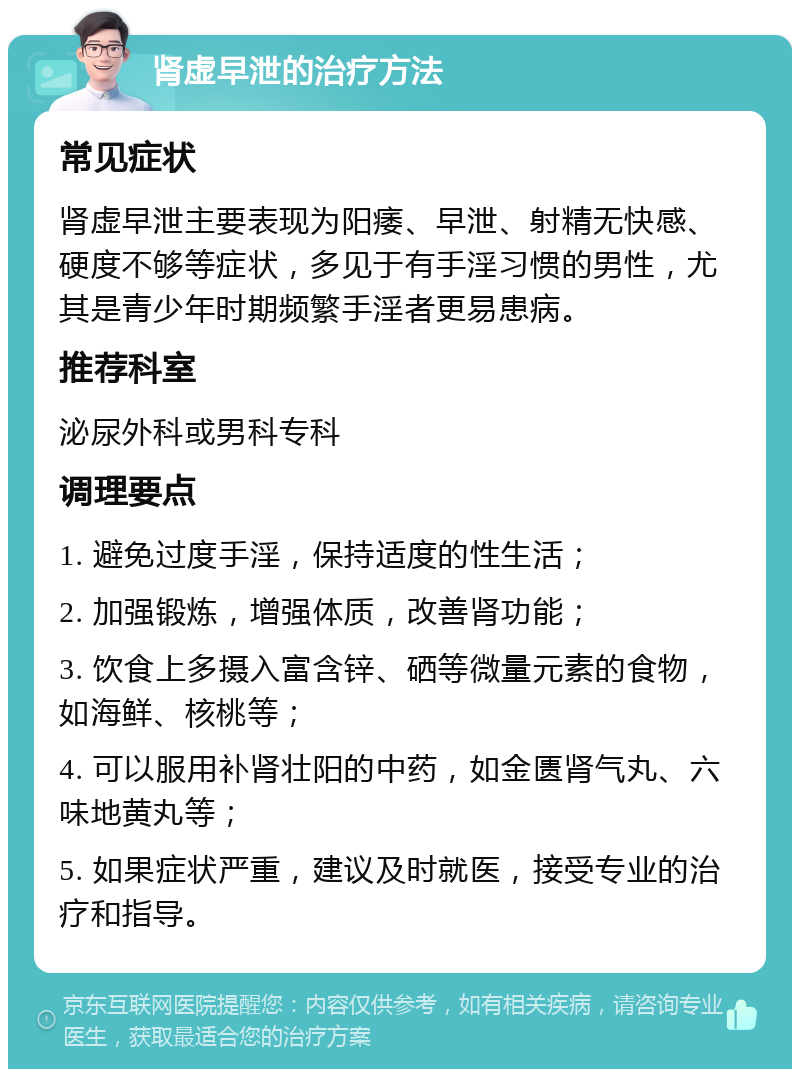 肾虚早泄的治疗方法 常见症状 肾虚早泄主要表现为阳痿、早泄、射精无快感、硬度不够等症状，多见于有手淫习惯的男性，尤其是青少年时期频繁手淫者更易患病。 推荐科室 泌尿外科或男科专科 调理要点 1. 避免过度手淫，保持适度的性生活； 2. 加强锻炼，增强体质，改善肾功能； 3. 饮食上多摄入富含锌、硒等微量元素的食物，如海鲜、核桃等； 4. 可以服用补肾壮阳的中药，如金匮肾气丸、六味地黄丸等； 5. 如果症状严重，建议及时就医，接受专业的治疗和指导。