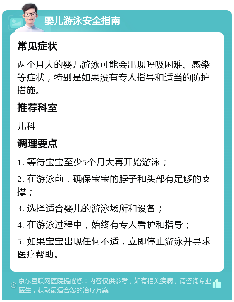 婴儿游泳安全指南 常见症状 两个月大的婴儿游泳可能会出现呼吸困难、感染等症状，特别是如果没有专人指导和适当的防护措施。 推荐科室 儿科 调理要点 1. 等待宝宝至少5个月大再开始游泳； 2. 在游泳前，确保宝宝的脖子和头部有足够的支撑； 3. 选择适合婴儿的游泳场所和设备； 4. 在游泳过程中，始终有专人看护和指导； 5. 如果宝宝出现任何不适，立即停止游泳并寻求医疗帮助。