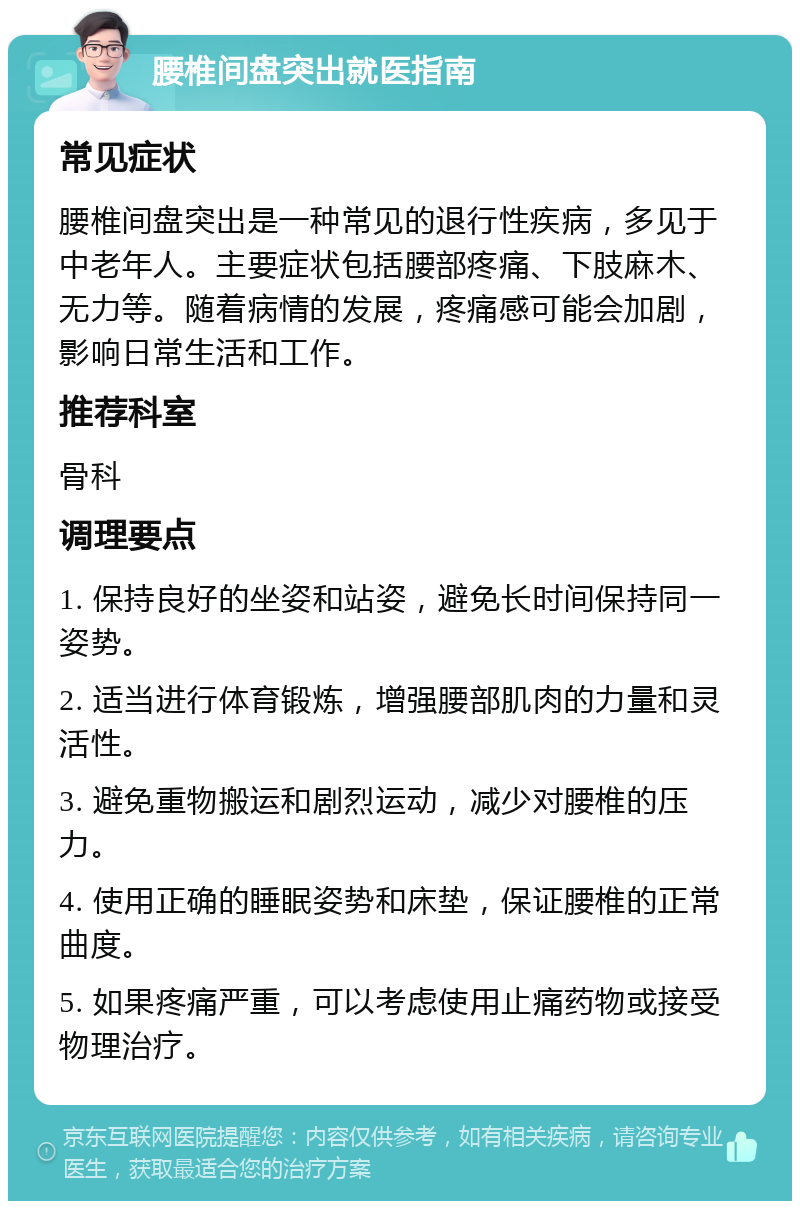 腰椎间盘突出就医指南 常见症状 腰椎间盘突出是一种常见的退行性疾病，多见于中老年人。主要症状包括腰部疼痛、下肢麻木、无力等。随着病情的发展，疼痛感可能会加剧，影响日常生活和工作。 推荐科室 骨科 调理要点 1. 保持良好的坐姿和站姿，避免长时间保持同一姿势。 2. 适当进行体育锻炼，增强腰部肌肉的力量和灵活性。 3. 避免重物搬运和剧烈运动，减少对腰椎的压力。 4. 使用正确的睡眠姿势和床垫，保证腰椎的正常曲度。 5. 如果疼痛严重，可以考虑使用止痛药物或接受物理治疗。