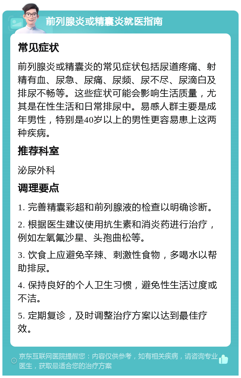 前列腺炎或精囊炎就医指南 常见症状 前列腺炎或精囊炎的常见症状包括尿道疼痛、射精有血、尿急、尿痛、尿频、尿不尽、尿滴白及排尿不畅等。这些症状可能会影响生活质量，尤其是在性生活和日常排尿中。易感人群主要是成年男性，特别是40岁以上的男性更容易患上这两种疾病。 推荐科室 泌尿外科 调理要点 1. 完善精囊彩超和前列腺液的检查以明确诊断。 2. 根据医生建议使用抗生素和消炎药进行治疗，例如左氧氟沙星、头孢曲松等。 3. 饮食上应避免辛辣、刺激性食物，多喝水以帮助排尿。 4. 保持良好的个人卫生习惯，避免性生活过度或不洁。 5. 定期复诊，及时调整治疗方案以达到最佳疗效。