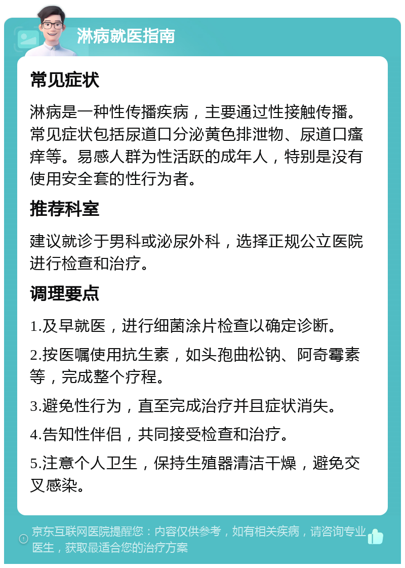 淋病就医指南 常见症状 淋病是一种性传播疾病，主要通过性接触传播。常见症状包括尿道口分泌黄色排泄物、尿道口瘙痒等。易感人群为性活跃的成年人，特别是没有使用安全套的性行为者。 推荐科室 建议就诊于男科或泌尿外科，选择正规公立医院进行检查和治疗。 调理要点 1.及早就医，进行细菌涂片检查以确定诊断。 2.按医嘱使用抗生素，如头孢曲松钠、阿奇霉素等，完成整个疗程。 3.避免性行为，直至完成治疗并且症状消失。 4.告知性伴侣，共同接受检查和治疗。 5.注意个人卫生，保持生殖器清洁干燥，避免交叉感染。