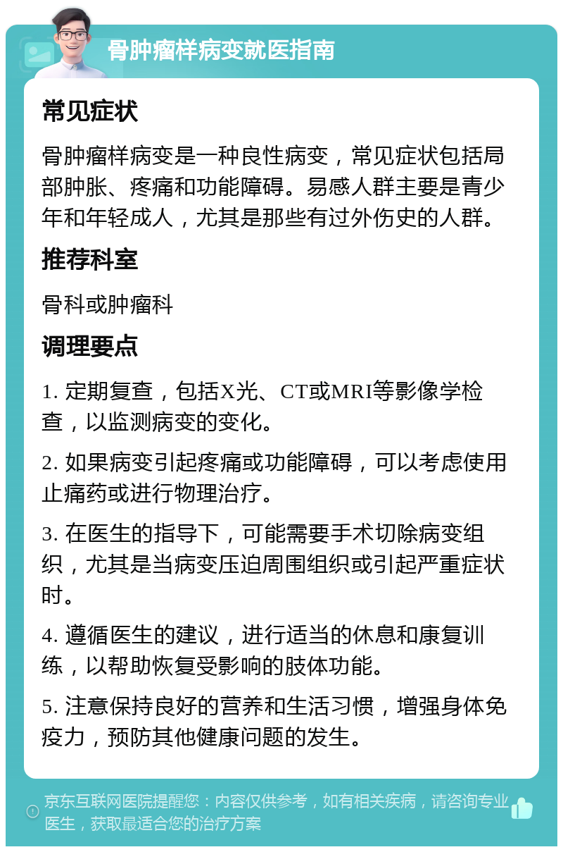 骨肿瘤样病变就医指南 常见症状 骨肿瘤样病变是一种良性病变，常见症状包括局部肿胀、疼痛和功能障碍。易感人群主要是青少年和年轻成人，尤其是那些有过外伤史的人群。 推荐科室 骨科或肿瘤科 调理要点 1. 定期复查，包括X光、CT或MRI等影像学检查，以监测病变的变化。 2. 如果病变引起疼痛或功能障碍，可以考虑使用止痛药或进行物理治疗。 3. 在医生的指导下，可能需要手术切除病变组织，尤其是当病变压迫周围组织或引起严重症状时。 4. 遵循医生的建议，进行适当的休息和康复训练，以帮助恢复受影响的肢体功能。 5. 注意保持良好的营养和生活习惯，增强身体免疫力，预防其他健康问题的发生。