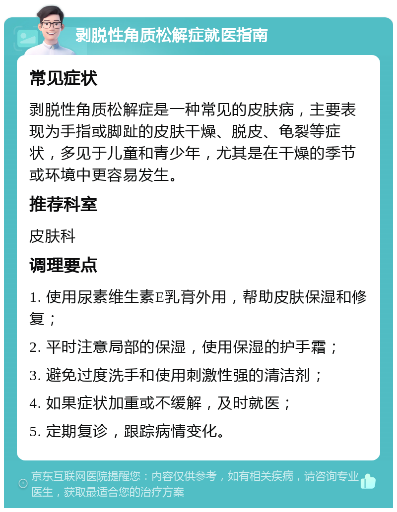 剥脱性角质松解症就医指南 常见症状 剥脱性角质松解症是一种常见的皮肤病，主要表现为手指或脚趾的皮肤干燥、脱皮、龟裂等症状，多见于儿童和青少年，尤其是在干燥的季节或环境中更容易发生。 推荐科室 皮肤科 调理要点 1. 使用尿素维生素E乳膏外用，帮助皮肤保湿和修复； 2. 平时注意局部的保湿，使用保湿的护手霜； 3. 避免过度洗手和使用刺激性强的清洁剂； 4. 如果症状加重或不缓解，及时就医； 5. 定期复诊，跟踪病情变化。