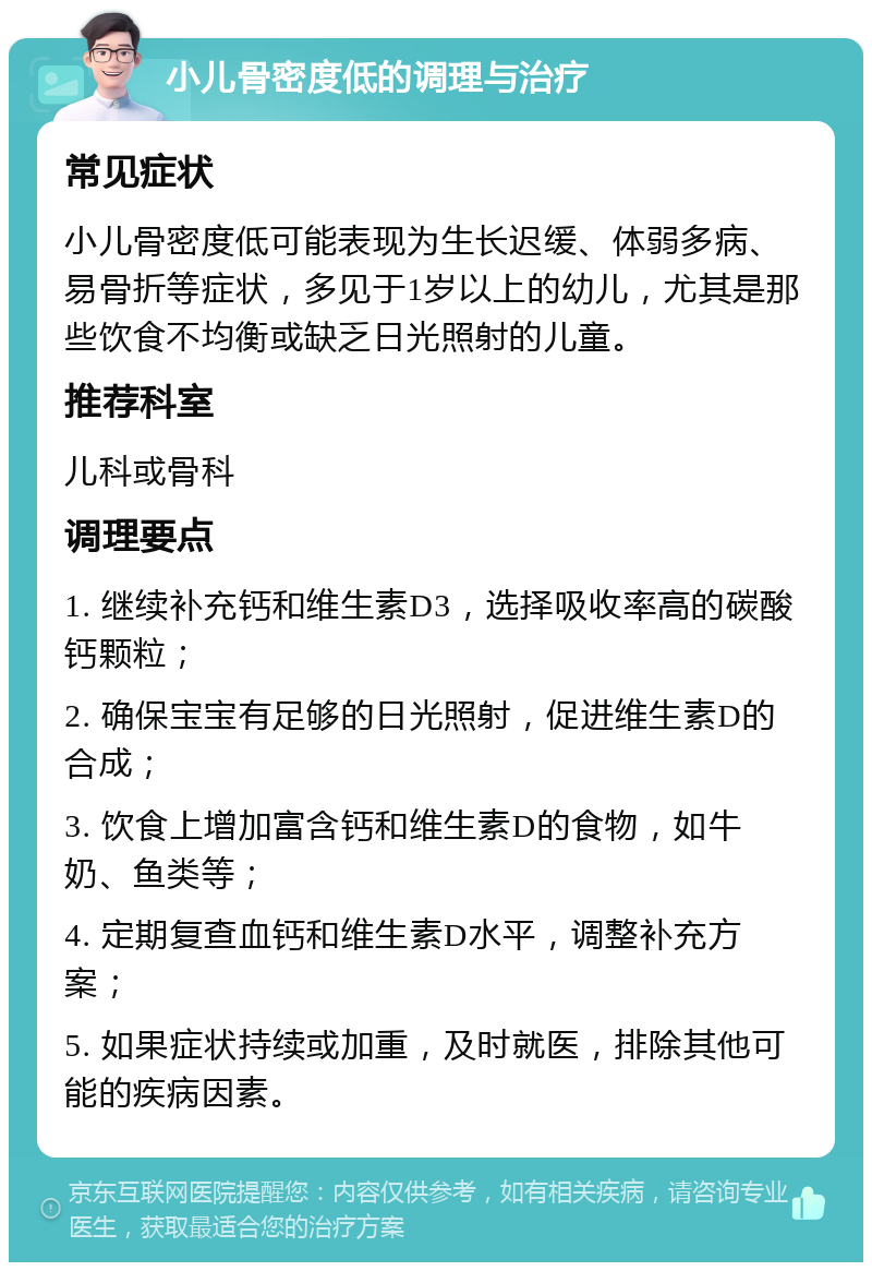 小儿骨密度低的调理与治疗 常见症状 小儿骨密度低可能表现为生长迟缓、体弱多病、易骨折等症状，多见于1岁以上的幼儿，尤其是那些饮食不均衡或缺乏日光照射的儿童。 推荐科室 儿科或骨科 调理要点 1. 继续补充钙和维生素D3，选择吸收率高的碳酸钙颗粒； 2. 确保宝宝有足够的日光照射，促进维生素D的合成； 3. 饮食上增加富含钙和维生素D的食物，如牛奶、鱼类等； 4. 定期复查血钙和维生素D水平，调整补充方案； 5. 如果症状持续或加重，及时就医，排除其他可能的疾病因素。