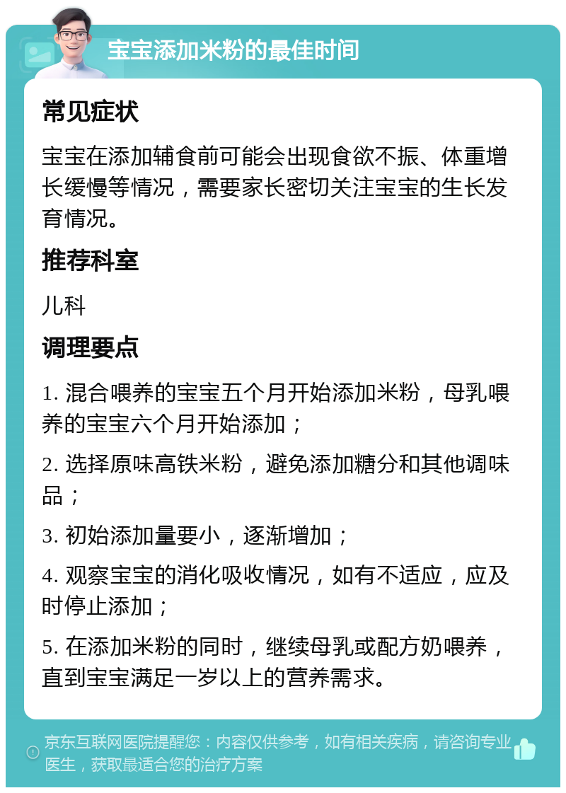 宝宝添加米粉的最佳时间 常见症状 宝宝在添加辅食前可能会出现食欲不振、体重增长缓慢等情况，需要家长密切关注宝宝的生长发育情况。 推荐科室 儿科 调理要点 1. 混合喂养的宝宝五个月开始添加米粉，母乳喂养的宝宝六个月开始添加； 2. 选择原味高铁米粉，避免添加糖分和其他调味品； 3. 初始添加量要小，逐渐增加； 4. 观察宝宝的消化吸收情况，如有不适应，应及时停止添加； 5. 在添加米粉的同时，继续母乳或配方奶喂养，直到宝宝满足一岁以上的营养需求。